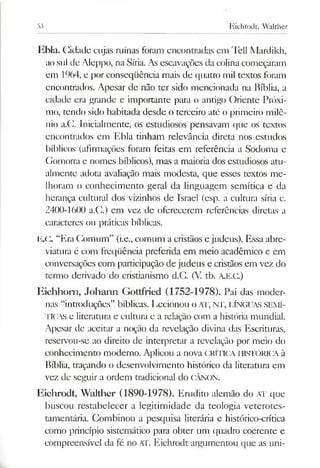 53 Eichrodt, Walther
Ebla. Cidade cujas minas foram encontradas em Tell Mardikh,
ao sul de Aleppo, na Síria. Asescavações da colinacomeçaram
em 1964, e por conseqüência mais de quatro mil textos foram
encontrados. Apesar de não ter sido mencionada na Bíblia, a
cidade era grande e importante para o antigo Oriente Próxi­
mo, tendo sido habitada desde o terceiro até o primeiro milê­
nio a.C. Inicialmente, os estudiosos pensavam que os textos
encontrados em Ebla tinham relevância direta nos estudos
bíblicos (afirmações foram feitas em referência a Sodoma e
Gomorra e nomes bíblicos), mas a maioria dos estudiosos atu­
almente adota avaliação mais modesta, que esses textos me­
lhoram o conhecimento geral da linguagem semítica e da
herança cultural dos vizinhos de Israel (esp. a cultura síria c.
2400-1600 a.C.) cm vez de oferecerem referências diretas a
caracteres ou práticas bíblicas.
E.C. “Era Comum” (i.e., comum a cristãos e judeus). Essa abre­
viatura é com freqüência preferida em meio acadêmico e em
conversações com participação de judeus e cristãos em vez do
termo derivado do cristianismo d.C. (V tb. A.E.C.)
Eiehhom, Johann Gottfried (1752-1978). Pai das moder­
nas “introduções” bíblicas. Lecionou oAT, NT, LÍNGUAS SEMÍ­
TICAS e literatura e cultura e a relação com a história mundial.
Apesar de aceitar a noção da revelação divina das Escrituras,
reservou-se ao direito de interpretar a revelação por meio do
conhecimento moderno. Aplicou a nova CRITICA HISTÓRICA à
Bíblia, traçando o desenvolvimento histórico da literatura em
vez de seguir a ordem tradicional do CÂNON.
Eichrodt, Walther (1890-1978). Erudito alemão do AT que
buscou restabelecer a legitimidade da teologia veterotes-
tamentária. Combinou a pesquisa literária e histórico-crítica
como princípio sistemático para obter um quadro coerente e
compreensível da fé no AT. Eichrodt argumentou que as uni­
 