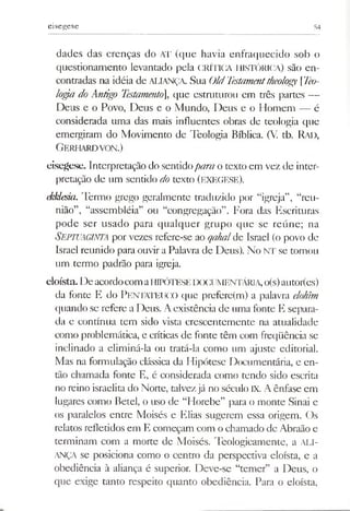 eisegese 54
dades das crenças do AT (que havia enfraquecido sob o
questionamento levantado pela CRÍTICA HISTÓRICA) são en­
contradas na idéia de aliança. Sua OldTestamenttheology [Teo­
logia do Antigo Testamento], que estruturou em três partes —
Deus e o Povo, Deus e o Mundo, Deus e o Homem — é
considerada uma das mais influentes obras de teologia que
emergiram do Movimento de Teologia Bíblica. (V. tb. Rad,
Gerhardvon.)
eisegese. Interpretação do sentidopara o texto em vez de inter­
pretação de um sentido do texto (EXEGESE).
ekklesiíi. Termo grego geralmente traduzido por “igreja”, “reu­
nião”, “assembléia” ou “congregação”. Fora das Escrituras
pode ser usado para qualquer grupo que se reúne; na
Septuaginta por vezes refere-se ao qahal de Israel (o povo de
Israel reunido para ouvir a Palavra de Deus). No NI' se tornou
um termo padrão para igreja.
eloísta. De acordocomaHIPÓTESEDOCUMENTÁRIA,o(s)autor(es)
da fonte E do PENTATEUCO que prefere(m) a palavra elohim
quando se refere a Deus. Aexistência de uma fonte E separa­
da e contínua tem sido vista crescentemente na atualidade
como problemática, e críticas de fonte têm com freqüência se
inclinado a eliminá-la ou tratá-la como um ajuste editorial.
Mas na formulação clássica da Hipótese Documentária, e en­
tão chamada fonte E, é considerada como tendo sido escrita
no reino israelita do Norte, talvezjá no século IX. A ênfase em
lugares como Betei, o uso de “Horebe” para o monte Sinai e
os paralelos entre Moisés e Elias sugerem essa origem. Os
relatos refletidos em E começam com o chamado de Abraão e
terminam com a morte de Moisés. Teologicamente, a ALI­
ANÇA se posiciona como o centro da perspectiva eloísta, e a
obediência à aliança é superior. Deve-se “temer” a Deus, o
que exige tanto respeito quanto obediência. Para o eloísta,
 
