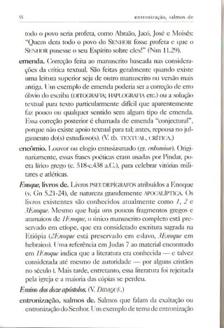 55 entronização, salmos de
todo o povo seria profeta, como Abraão, Jacó, José e Moisés:
“Quem dera todo o povo do Senhor fosse profeta e que o
SENHOR pusesse o seu Espírito sobre eles!” (Nm 11.29).
em enda. Correção feita ao manuscrito baseada nas considera­
ções da crítica textual. São feitas geralmente quando existe
uma leitura superior seja de outro manuscrito ou versão mais
antiga. Um exemplo de emenda poderia ser a correção de erro
óbvio do escriba (DITOGRAFIA; HAPLOGRAFIAetc.) ou a solução
textual para texto particularmente difícil que aparentemente
faz pouco ou qualquer sentido sem algum tipo de emenda.
Essa correção posterior é chamada de emenda “conjectural”,
porque não existe apoio textual para tal; antes, repousa nojul­
gamento do(s) estudioso(s). (V tb. TEXTUAL, CRÍTICA.)
encómio. Louvor ou elogio entusiasmado (gr. enkomion). Origi­
nariamente, essas frases poéticas eram usadas por Pindar, po­
eta lírico grego (c. 518-C.438 a.C.), para celebrar vitórias mili­
tares e atléticas.
Enoque, livros de. Livros PSEUDEPÍGRAFOS atribuídos a Enoque
(v. Gn 5.21-24), de natureza grandemente APOCALÍPTICA. Os
livros existentes são conhecidos atualmente como 1,2 c
3Enoque. Mesmo que haja uns poucos fragmentos gregos e
aramaicos de 1Enoque, o único manuscrito completo está pre­
servado em etíope, que era considerado escritura sagrada na
Etiópia (2Enoque está preservado em eslavo, 3Enoque em
hebraico). Uma referência em Judas 7 ao material encontrado
em 1Enoque indica que a literatura era conhecida — e talvez
considerada até mesmo de autoridade — por alguns cristãos
no século I. Mais tarde, entretanto, essa literatura foi rejeitada
pela igreja e a maioria das cópias se perdeu.
Ensino dosdozeapóstolos.(V.Didaquê.)
entronização, salm os de. Salmos que falam da exaltação ou
entronizaçãodoSenhor. Um exemplo de tema de entronização
 