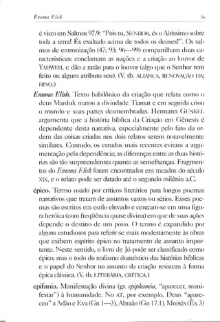 Enuma Elish 56
é visto cm Salmos 97.9: “Pois tu, Senhor,és oAltíssimosobre
toda a terra! Es exaltado acima de todos os deuses!”. Os sal­
mos de entronização (47; 93; 96—99) compartilham duas ca­
racterísticas: conclamam as nações e a criação ao louvor de
Yahweh, e dão a razão para o louvor (algo que o Senhor tem
feito ou algum atributo seu). (V tb. ALIANÇA, RENOVAÇÃO DA;
HINO.)
Enunui Elish. Texto babilónico da criação que relata como o
deus Marduk matou a divindade Tiamat e em seguida criou
o mundo e suas partes desmembradas. Hermann GUNKEL
argumenta que a história bíblica da Criação em Gênesis é
dependente desta narrativa, especialmente pelo fato da or­
dem das coisas criadas nos dois relatos serem notavelmente
similares. Contudo, os estudos mais recentes evitam a argu­
mentação pela dependência; as diferenças entre as duas histó­
rias são tão surpreendentes quanto as semelhanças. Fragmen­
tos do Enuma Elish foram encontrados em meados do século
XIX, e o relato pode ser datado até o segundo milênio a.C.
épico. Termo usado por críticos literários para longos poemas
narrativos que tratam de assuntos vastos ou sérios. Esses poe­
mas são escritos em estilo elevado e centram-se em uma figu­
raheróica(com freqüência quase divina)em que de suas ações
depende o destino de um povo. O termo é expandido por
alguns estudiosos para referir-se mais modestamente às obras
que exibem espírito épico no tratamento de assunto impor­
tante. Neste sentido, o livro de Jó pode ser classificado como
épico, mas o todo do realismo doméstico das histórias bíblicas
e o papel do Senhor no assunto da criação resistem à forma
épica clássica. (V. tb. LITERÁRIA, CRÍTICA.)
epifania. Manifestação divina (gr. epiphanâa, “aparecer, mani­
festar”) à humanidade. No AT, por exemplo. Deus “apare­
ceu” aAdão e Eva(Gn 1—3),Abraão (Gn 17.1),Moisés (Êx 3)
 