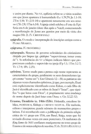 57 Erasmo, Desidério
e assim por diante. No NT, epifania refere-se a várias ocasiões
em que Jesus apareceu à humanidade (Lc 1.78,79; Jn 1.1-18;
2Tm 1.10; Tt 2.11-14) e aparecerá novamente em seu retor­
no (2Ts 2.8; lTm 6.14). A igreja cristã celebra a Festa da Epi­
fania em 6 de janeiro (doze dias após o Natal), comemorando
a manifestação de Jesus aos gentios por meio da visita dos
magos (Mt 2). (V. Cristofania.)
epigrafia. () estudo e interpretação de inscrições antigas como a
Pedra M oabita.
epigram a. (V. provérbio.)
episcopado. Sistema de governo eclesiástico do cristianismo
dirigido por bispos (gr. episkopeo “supervisionar, tomar conta
de”). As referências do NT a bispos indicam líderes que pro­
porcionam cuidado e supervisão na igreja (Fp 1.1; lTm 3.2-7;
Tt 1.7-9; IPe 2.25).
epônim o. Termo usado para a pessoa cujo nome representa as
características do grupo, geralmente os seus descendentes (gr.
epi+onoma“nome em”). Em Gênesis 12—50, os patriarcas são
algumasvezeschamados epônimos,já que, porexemplo, Esaú
está explicitamente identificado como Edom, e cada filho de
Jacó é identificado com as tribos de Israel (“Israel”,que signi­
fica “o que lutou com Deus”, é propriamente uma mudança
de nome depois de Jacó lutar com Deus; v. Gn 32.22-32).
Erasmo, Desidério (c. 1466-1536). Holandês, estudioso bí­
blico, PATRÍSTICO, filólogo e CRÍTICO TEXTUAL. Ele traduziu,
editou e interpretou grande número de manuscritos gregos e
latinos. Foi reconhecido com a publicação da primeira edição
crítica do NT grego em 1516, em Basel, Suíça, texto que foi
revisado diversas vezes em anos posteriores. Os tradutores da
KingJamesde 1611 confiaram maciçamente no texto grego de
Erasmoedeoutrasediçõesdesuaobra.(Vtb.TextusReceptus.)
 