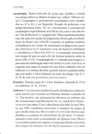 escatologia 58
escatologia. Termo derivado do grego que significa o estudo
(ou crença sobre) os últimos tempos (gr. eschatos “últimas coi­
sas”). Linguagem e pensamento escatológico estão espalha­
dos no AT e NT, e no Segundo Templo do judaísmo e na
antiga literatura cristã. No AT, encontramos o pensamento
escatológico especialmente nos P ro fetas, com o uso das fra­
ses “DiadoSENHOR” e “naquele dia”.Paraosprofetasisraelitas,
esse dia seria um tempo de julgamento divino pela desobedi­
ência de Israel (Am 5.18-20). Contudo, os profetas também
vislumbraram um tempo de restauração no julgamento quan­
do o REMANESCENTE retornaria à terra de Israel em fidelidade
c obediência a Deus (Os 14.1-7). A restauração inauguraria
um tempo de paz no qual a lei do Senhor instruiria todos os
povos (Mc4.1-4). Aescatologia do NT assimila essa imagem e,
pormeiodacombinaçãocom oPENSAMENTOAPOCALÍPTICO, as
expande para tratar do tempo em que Deus realizará o fim da
velha era e ocomeço da nova, quando mesmo a própria morte
não terá poder e Deus habitará no meio da criação (Ap 21.1-
5). (V. tb. PARUSIA; REALIZADA, ESCATOLOGIA.)
Escritos. Terceira seção do CÂNON hebraico, chamada KETÜVlM
em hebraico. (V tb. Tanak.)
essênios. U m a das seitas judaicas (à parte de fariseus e saduceus,
entre outros) que existiam na Palestina durante o período do
NT. Por m otivos que perm anecem obscuros, os essênios não
são m encionados especificam ente no NT, mas JOSEFO descre­
ve-os em suas obras. Com a descoberta dos rolos do m ar M or­
to, em 1947, estudiosos renovaram o interesse no grupo, já
que um dos rolos era o REGULAMENTO DA COMUNIDADE, que
detalhava as práticas da com unidade de Q um ran. O relacio­
nam ento exato entre a com unidade de Q um ran (m ar M orto)
e os essênios ainda está exposto à conjectura (Josefo m enciona
dois grupos de essênios, em um havia casam ento e no outro
 