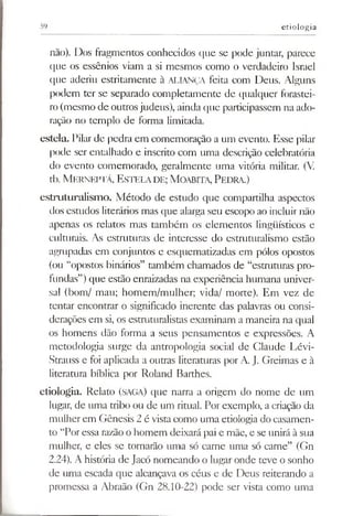 59 etiologia
não). Dos fragmentos conhecidos que se pode juntar, parece
que os essênios viam a si mesmos como o verdadeiro Israel
que aderiu estritamente à ALIANÇA feita com Deus. Alguns
podem ter se separado completamente de qualquer forastei­
ro(mesmo de outrosjudeus), ainda que participassem na ado­
ração no templo de forma limitada.
esteia. Pilar de pedra em comemoração a um evento. Esse pilar
pode ser entalhado e inscrito com uma descrição celebratória
do evento comemorado, geralmente uma vitória militar. (V.
tb. M erneptá, Estelade; M oabita, Pedra.)
estruturalismo. Método de estudo que compartilha aspectos
dos estudos literários mas que alarga seu escopo ao incluir não
apenas os relatos mas também os elementos lingüísticos e
culturais. As estruturas de interesse do estruturalismo estão
agrupadas em conjuntos e esquematizadas em pólos opostos
(ou “opostos binários” também chamados de “estruturas pro­
fundas”)que estão enraizadas na experiência humana univer­
sal (bom/ mau; homem/mulher; vida/ morte). Em vez de
tentar encontrar o significado inerente das palavras ou consi­
derações em si, os estmturalistas examinam a maneira na qual
os homens dão forma a seus pensamentos e expressões. A
metodologia surge da antropologia social de Glaude Lévi-
Strauss e foi aplicada a outras literaturas por A. J. Greimas e à
literatura bíblica por Roland Barthes.
etiologia. Relato (SAGA) que narra a origem do nome de um
lugar, de uma tribo ou de um ritual. Por exemplo, a criação da
mulherem Gênesis 2 é vista como uma etiologia do casamen­
to “Por essa razão o homem deixará pai e mãe, e se unirá à sua
mulher, e eles se tornarão uma só carne uma só carne” (Gn
2.24). A história de Jacó nomeando o lugar onde teve o sonho
de uma escada que alcançava os céus e de Deus reiterando a
promessa a Abraão (Gn 28.10-22) pode ser vista como uma
 
