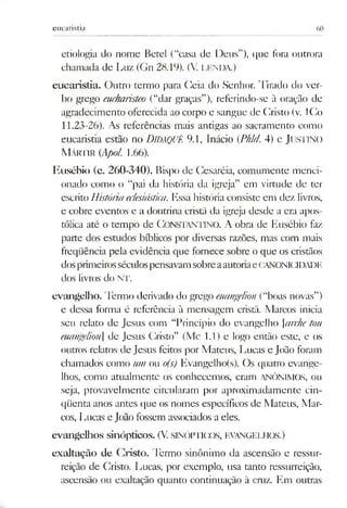 eucaristia
etiologia do nome Betei (“casa de Deus”), que fora outrora
chamada de Luz (Gn 28.19). (V. LENDA.)
eucaristia. Outro termo para Geia do Senhor. Tirado do ver­
bo grego eucharisteo (“dar graças”), referindo-se à oração de
agradecimento oferecida ao corpo e sangue de Cristo (v. ICo
11.23-26). As referências mais antigas ao sacramento como
eucaristia estão no DiDAQUÊ 9.1, Inácio (Phld 4) e JUSTINO
M ártir (Apol 1.66).
Eusébio (c. 260-340). Bispo de Cesaréia, comumcntc menci­
onado como o “pai da história da igreja” em virtude de ter
escrito Históriaeclesiástica. Essa história consiste em dez livros,
e cobre eventos e a doutrina cristã da igreja desde a era apos­
tólica até o tempo de CONSTANTINO. A obra de Eusébio faz
pane dos estudos bíblicos por diversas razões, mas com mais
freqüência pela evidência que fornece sobre o que os cristãos
dosprimeirosséculospensavamsobreaautoriaeCANONICIDADE
dos livros do NT.
evangelho. Termo derivado do grego euangelion (“boas novas”)
e dessa forma é referência à mensagem cristã. Marcos inicia
seu relato de Jesus com “Princípio do evangelho archetou
euangeliou] de Jesus Cristo” (Mc 1.1) e logo então este, e os
outros relatos de Jesus feitos por Mateus, Lucas e João foram
chamados como um ou o(s) Evangelho(s). Os quatro evange­
lhos, como atualmente os conhecemos, eram ANÔNIMOS, ou
seja, provavelmente circularam por aproximadamente cin­
qüenta anos antes que os nomes específicos de Mateus, Mar­
cos, Lucas e João fossem associados a eles.
evangelhos sinópticos. (V.SINÓPTICOS, EVANGELHOS.)
exaltação de Cristo. Termo sinônimo da ascensão e ressur­
reição de Cristo. Lucas, por exemplo, usa tanto ressurreição,
ascensão ou exaltação quanto continuação à cruz. Em outras
 