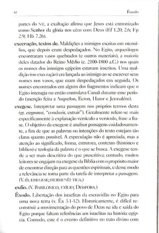 61 hxodo
partes do NT, a exaltação afirma que Jesus está entronizado
como Senhor da glória nos céus com Deus (Ef 1.20; 2.6; Fp
2.9; 11b 7.26).
execração, textos de. Maldições a inimigos escritas em utensí­
lios, que depois eram despedaçados. No Egito, arqueólogos
encontraram vasos quebrados (c outros materiais), a maioria
deles datados do Reino Médio (c. 2100-1800 a.C.) nos quais
os nomes dos inimigos egípcios estavam inscritos. Uma mal­
dição(ou execração) era lançada aoinimigo ao se escreverseus
nomes nos vasos, que eram despedaçados em seguida. Os
nomes encontrados em alguns dos fragmentos indicam que o
Egito interagia ou então controlava Ganaã durante esse perío­
do (menção feita a Asquelon, Ecron, Hazor e Jerusalém).
exegese. Interpretar uma passagem nos próprios termos desta
(gr. exegeomai, “conduzir, extrair”). Geralmente refere-se mais
especificamente à explanação versículo a versículo, frase a fra­
se. O objetivo da exegese é analisarpassagens cuidadosamen­
te, a fim de que as palavras ou intenções do texto estejam tão
claras quanto possível. A especulação não é apreciada, mas a
atenção ao significado, forma, estrutura, contexto (histórico e
bíblico) e teologia da palavra é o que se busca. A exegese ten­
de a ser mais descritiva do que prescritiva; contudo, muitos
leitoresseengajam naexegeseda Bíbliacom opropósito maior
de encontrardireção paraasquestões espirituais, e desse modo
a relevância se torna parte da tarefa de interpretar a passagem.
(V. tb.E1SEGESE; HERMENÊUTICA.)
exílio. (V. Babilónico, exílio; Diáspora.)
Êxodo. Libertação dos israelitas da escravidão no Egito para
uma nova terra (v. Ex 3.1-12). Historicamente, é difícil re­
construir a movimentação do povo de Deus na ida e saída do
Egito porque faltam referências aos israelitas na história egíp­
cia. Contudo, este é o evento definitivo no trato divino com
 