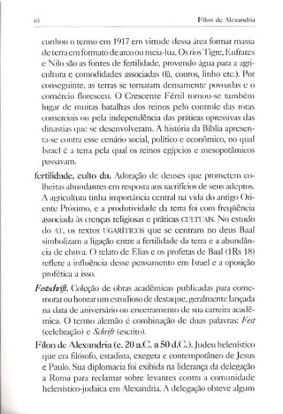 Fílon de Alexandria
cunhou o ternio em 1917 em virtude dessa área formar massa
de terraem formatodearcoou meia-lua. OsriosTigre, Eufrates
e Nilo sãò as fontes de fertilidade, provendo água para a agri­
cultura e comodidades associadas (lã, couros, linho etc.). Por
conseguinte, as terras se tornaram densamente povoadas e o
comércio floresceu. O Crescente Fértil tornou-se também
lugar de muitas batalhas dos reinos pelo controle das rotas
comerciais ou pela independência das práticas opressivas das
dinastias que se desenvolveram. A história da Bíblia apresen­
ta-se contra esse cenário social, político e econômico, no qual
Israel é a terra pela qual os reinos egípcios e mesopotâmicos
passavam.
fertilidade, culto da. Adoração de deuses que prometem co­
lheitas abundantes em respostaaos sacrifíciosde seus adeptos.
A agricultura tinha importância central na vida do antigo Ori­
ente Próximo, e a produtividade da terra foi com freqüência
associada às crenças religiosas e práticas CULTUAIS. No estudo
do AT, os textos UGARÍTICOS que se centram no deus Baal
simbolizam a ligação entre a fertilidade da terra e a abundân­
cia de chuva. O relato de Elias e os profetas de Baal (lRs 18)
reflete a influência desse pensamento em Israel e a oposição
profética a isso.
Festschrift. Coleção de obras acadêmicas publicadas para come­
morarouhonrarum estudiosodedestaque,geralmentelançada
na data de aniversário ou encerramento de sua carreira acadê­
mica. O termo alemão é combinação de duas palavras: Fest
(celebração) e Schrift(escrito).
Fílon deAlexandria (c. 20 a.C. a50 d.C.).Judeu helenístico
que era filósofo, estadista, exegeta e contemporâneo de Jesus
e Paulo. Sua diplomacia foi exibida na liderança da delegação
a Roma para reclamar sobre levantes contra a comunidade
helenístico-judaica em Alexandria. A delegação obteve algum
 