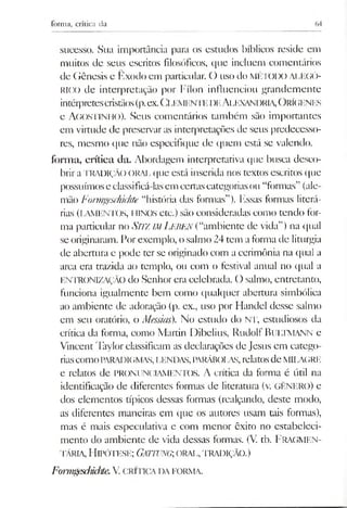 forma, crítica da
sucesso. Sua importância para os estudos bíblicos reside em
muitos de seus escritos filosóficos, que incluem comentários
de Gênesis e Êxodo em particular. O uso do MÉTODO ALEGÓ­
RICO de interpretação por Fílon influenciou grandemente
intérpretescristãos(p.ex.(jIEMKN'ILI )iíAlJEXANI)RIA,O rÍ(iENES
e Agostinho). Seus comentários também são importantes
em virtude de preservaras interpretações de seus predecesso­
res, mesmo que não especifique de quem está se valendo.
forma, crítica da. Abordagem interpretativa que busca desco­
briraTRADIÇÃO ORAL que está inserida nos textos escritos que
possuímoseclassificá-lasem certascategoriasou “formas” (ale­
mão Fotmgeschichte “história das formas”). Essas formas literá­
rias (LAMENTOS, HINOS etc.) são consideradas como tendo for­
ma particular no SlTZ im Leben (“ambiente de vida”) na qual
seoriginaram. Porexemplo, osalmo Z4tem aforma de liturgia
de abertura e pode ter se originado com a cerimônia na qual a
arca era trazida ao templo, ou com o festival anual no qual a
ENTRONIZAÇÃO do Senhor era celebrada. O salmo, entretanto,
funciona igualmente bem como qualquer abertura simbólica
ao ambiente de adoração (p. ex., uso por Handel desse salmo
em seu oratório, o Messias). No estudo do NT, estudiosos da
crítica da forma, como Martin Dibelius, Rudolf BliLTMANN e
Vincent Taylor classificam as declarações de Jesus em catego­
riascomoPARAI)IGMAS,LENDAS,PARÁBOIAS, relatosdeMILAGRE
e relatos de PRONUNCIAMENTOS. A crítica da forma é útil na
identificação de diferentes formas de literatura (v. GÊNERO) e
dos elementos típicos dessas formas (realçando, deste modo,
as diferentes maneiras em que os autores usam tais formas),
mas é mais especulativa e com menor êxito no estabeleci­
mento do ambiente de vida dessas formas. (V. tb. FRAGMEN­
TÁRIA,H ipótese; Gattung; orai., tradição.)
FormgeschidÉe.V cri tica da forma.
 