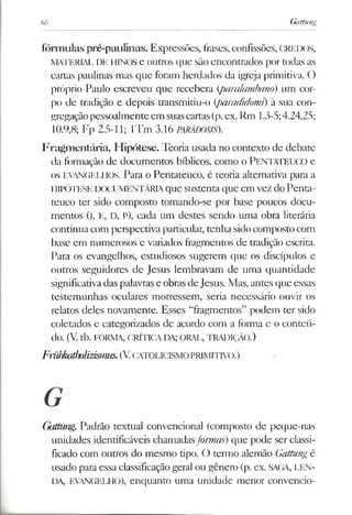 65 Gattung
fórmulas pré-paulinas. Expressões, frases, confissões, CREDOS,
MATERIAL DE HINOS e outros que são encontrados por todas as
cartas paulinas mas que foram herdados da igreja primitiva. O
próprio Paulo escreveu que recebera (paralambano) um cor­
po de tradição e depois transmitiu-o (paradidomi) ã sua con­
gregaçãopessoalmenteem suascartas(p.ex. Rm 1.3-5;4.24,25;
10.9,8; Fp 2.5-11; 1Tm 3.16 PARÁDOSIS).
Fragmentária, Hipótese. Teoria usada no contexto de debate
da formação de documentos bíblicos, como o PENTATEUCO e
os EVANGELHOS. Para o Pentateuco, é teoria alternativa para a
lIIPÓTESE DOCUMENTÁRIA que sustenta que em vez do Penta­
teuco ter sido composto tomando-se por base poucos docu­
mentos (j, E, D, P), cada um destes sendo uma obra literária
contínua com perspectivaparticular, tenha sido composto com
base em numerosos e variados fragmentos de tradição escrita.
Para os evangelhos, estudiosos sugerem que os discípulos e
outros seguidores de Jesus lembravam de uma quantidade
significativadas palavrase obrasdeJesus. Mas, antes que essas
testemunhas oculares morressem, seria necessário ouvir os
relatos deles novamente. Esses “fragmentos” podem ter sido
coletados e categorizados de acordo com a forma e o conteú­
do. (V. tb. FORMA, CRÍTICA DA; ORAL, TRADIÇÃO.)
Friiiikatliolizismus.(V.catolicism o PRIMITIVO.)
Gaítmig. Padrão textual convencional (composto de peque-nas
unidades identificáveis chamadasformas) que pode ser classi­
ficado com outros do mesmo tipo. O termo alemão Gattungé
usado para essa classificaçãogeral ou gênero (p. ex. SAGA, LEN­
DA, EVANGELHO), enquanto uma unidade menor convencio-
 