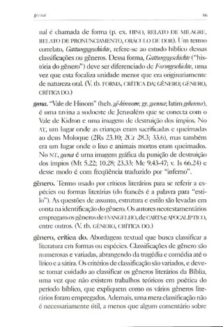 geena 66
nal é chamada de forma (p. ex. HINO, RELATO DE MILAGRE,
RELATO DE PRONUNCIAMENTO, ORÁCULO DE IX)R). Um termo
correlato, Gattungsgeschichte, refere-se ao estudo bíblico dessas
classificações ou gêneros. Dessa forma, Gattungsgeschichte(“his­
tória do gênero”) deve ser diferenciado de Fonngeschichte, uma
vez que esta focaliza unidade menor que era originariamente
de natureza oral. (V. tb. FORMA, CRÍTICADA; GÊNERO; GÊNERO,
CRÍTICADO.)
geern. “Valede Hinom” (heb.gê-hmnomgx.geenna;latimgehenná),
é uma ravina a sudoeste de Jerusalém que se conecta com o
Vale de Kidron e uma imagem de destruição dos ímpios. No
AT, um lugar onde as crianças eram sacrificadas e queimadas
ao deus Moloque (2Rs 23.10; 2Cr 28.3; 33.6), mas também
era um lugar onde o lixo e animais mortos eram queimados.
No NT,geenaé uma imagem gráfica da punição de destruição
dos ímpios (Mt 5.22; 10.28; 23.33; Mc 9.43-47; v. Is 66.24) e
desse modo é com freqüência traduzido por “inferno”.
gênero. Termo usado por críticos literários para se referir a es­
pécies ou formas literárias (do francês é a palavra para “esti­
lo”). As questões de assunto, estrutura e estilo são levadas em
contanaidentificaçãodogênero. Osautoresneotestamentários
empregam osgênerosdeEVANGELHO,deCARTAeAPOCALÍPTICO,
entre outros. (V. tb. GÊNERO, CRÍTICA DO.)
gênero, crítica do. Abordagem textual que busca classificar a
literatura cm formas ou espécies. Classificações de gênero são
numerosas e variadas, abrangendo da tragédia e comédia até o
líricoe asátira. Oscritériosde classificaçãosãovariados,e deve-
se tomar cuidado ao classificar os gêneros literários da Bíblia,
uma vez que não existem trabalhos teóricos em poética do
período bíblico, que expliquem como os vários gêneros lite­
ráriosforamempregados. Ademais, uma meraclassificaçãonão
é necessariamente útil, a menos que algum comentário sobre
 