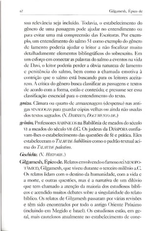 67 Gilgamesh, Epico de
sua relevância seja incluído. Todavia, o estabelecimento do
gênero de uma passagem pode ajudar no entendimento ou
para evitar uma má compreensão das Escrituras. Por exem­
plo, um entendimento do salmo 51 como exemplo do gênero
de lamento poderia ajudar o leitor a não focalizar muito
detalhadamente elementos bibliográficos do sobrescrito. Em
um esforçoem conectaraspalavras do salmo aeventos na vida
de Davi, o leitor poderia perder a óbvia natureza de lamento
e penitência do salmo, bem como a chamada emotiva à
contrição que o salmo está buscando para os leitores aceita­
rem. Acrítica do gênero busca classificaras passagens e textos
de acordo com a forma, estilo e conteúdo; e presume ser essa
classificação essencial para o entendimento do texto.
gmiza. Câmara ou quarto de armazenagem (despensa) nas anti­
gas SINAGOGAS para guardarcópias velhas ou ainda não usadas
dos textos sagrados. (V.DAMASCO,DOCUMENTODE.)
gemim.Professores RABÍNICOSna Babilônia de meados do século
VI a meados do século VII d.C. Osjudeus da DlÁSPORAconfia-
vam-lhes o estabelecimento das questões de fé e prática. Eles
estabeleceram o Talmude babilónico como opadrãotextual aci­
ma do Talmude palestino.
Gesduchte. (V. H istorie.)
Gilgamesh, Épicode. RelatosenvolvendoofamosoreiMESOPO-
TÂMICO, Gilgamesh, que viveu durante o terceiro milênio a.C.
Os relatos lidam com o destino da humanidade, com a vida e
a morte, e outras questões, mas é a narrativa de um dilúvio
que tem chamado a atenção da maioria dos estudiosos bíbli­
cos e acendido muitos debates sobre a singularidade do relato
bíblico. Os relatos de Gilgamesh passaram por várias revisões
e têm sido encontrados por todo o antigo Oriente Próximo
(incluindo em Megido e Israel). Os estudiosos estão, em ge­
ral, mais cautelosos atualmente no estabelecimento de cone­
 