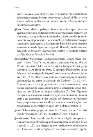 glosa 68
xões com os relatos bíblicos, mas essas narrativas extrabíblicas
adicionamoentendimento docontextocultural bíblicoe dessa
forma podem ajudar no entendimento dc palavras, formas,
costumes e assuntos,
glosa. Nome dado a palavras, frases ou verbos que primeiro
apareceram como esclarecimentos e coneções nas margens de
um texto, mas que foram adicionados e incorporados posteri­
ormente ao próprio texto. Por exemplo, o esclarecimento que
um escriba acrescentou à margem de João 5.3,4, com respeito
ao movimento da água no tanque de Betesda, foi finalmente
acrescido ao texto em diversos manuscritos (v. notas de rodapé
da New RevisedStandard Versiori).
glossolalia. O fenômeno do discurso extático (do gr.g/ossa “lín­
gua” + laleo “falar”) que ocorreu a primeira vez no dia de
Pentecostes (At 2.1-13) e em ocasiões subseqüentes na igreja
primitiva (v. At 10.44-46; 19.6). O apóstolo Paulo refere-se ao
falar em “vários tipos dc línguas” como um dos dons espiritu­
ais (ICo 12.10, 28) e como legítima manifestação de inspira­
ção profética no culto de adoração de Corinto (ICo 12—14).
Continuam a existir perguntas entre os estudiosos se é uma
língua especial de anjos, alguma língua estrangeira desconhe­
cida ou um dialeto de língua conhecida (At 2.6). Algumas
tradições eclesiásticas acreditam que esse fenômeno cessou
com a era apostólica e não deveria ser desejado ou buscado
hoje, enquanto outros acreditam em sua manifestação con­
temporânea e encorajam os que têm o dom a praticá-lo.
gnosis. Substantivo grego que significa “conhecimento” (verbo
gtnosko “conhecer”). (V. tb. GNÓSTICO; Gnosticism o.)
gnosticismo. Em sentido amplo, é uma religião complexa e
um movimento filosófico que floresceu entre o século I a.C e
o século IVd.C., que alegava que o verdadeiro entendimento
de Deus, do eu e da salvaçãovem mediante revelação especi­
 