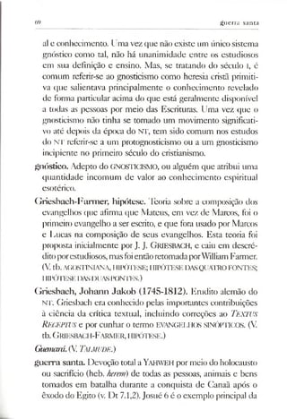 69 guerra santa
al e conhecimento. Uma vez que não existe um único sistema
gnóstico como tal, não há unanimidade entre os estudiosos
em sua definição e ensino. Mas, se tratando do século I, é
comum referir-se ao gnosticismo como heresia cristã primiti­
va que salientava principalmente o conhecimento revelado
de forma particular acima do que está geralmente disponível
a todas as pessoas por meio das Escrituras. Uma vez que o
gnosticismo não tinha se tornado um movimento significati­
vo até depois da época do NT, tem sido comum nos estudos
do NT referir-se a um protognosticismo ou a um gnosticismo
incipiente no primeiro século do cristianismo.
gnóstico. Adepto do GNOSTICISMO, ou alguém que atribui uma
quantidade incomum de valor ao conhecimento espiritual
esotérico.
Griesbach-Farmer, hipótese. Teoria sobre a composição dos
evangelhos que afirma que Mateus, em vez de Marcos, foi o
primeiro evangelho a ser escrito, e que fora usado por Marcos
e Lucas na composição de seus evangelhos. Esta teoria foi
proposta inicialmente por J. J. GRIESBACH, e caiu em descré­
ditoporestudiosos,masfoientãoretomadaporWilliamFarmer.
(V.tb.AGOSTINIANA, HIPÓTESE; HIPÓTESE DASQUATROFONTES;
IIIPÓTESE DASDUASPONTES.)
Griesbach, Johann Jakob (1745-1812). Erudito alemão do
NT. Griesbach era conhecido pelas importantes contribuições
à ciência da crítica textual, incluindo correções ao TEXTUS
RECEPTUS e por cunhar o termo EVANGELHOS SINÓPTICOS. (V.
tb. GRIESBACH-FARMER,HIPÓTESE.)
Guanará.(V Talmude.)
guerra santa. Devoção total aYahweh por meio do holocausto
ou sacrifício (heb. kerem) de todas as pessoas, animais e bens
tomados em batalha durante a conquista de Canaã após o
êxodo do Egito (v. Dt 7.1,2). Josué 6 é o exemplo principal da
 