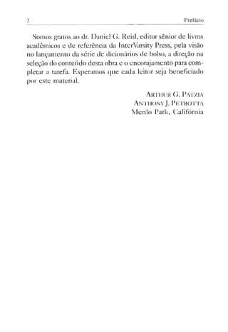 7 Prefácio
Somos gratos ao dr. Daniel G. Reid, editor sênior de livros
acadêmicos e de referência da InterVarsity Press, pela visão
no lançamento da série de dicionários de bolso, a direção na
seleção do conteúdo desta obra e o encorajamento para com­
pletar a tarefa. Esperamos que cada leitor seja beneficiado
por este material.
Arthur G. Patzia
Anthony J. Petrotta
Menlo Park, Califórnia
 