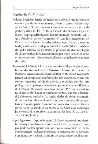 71 hapax legomenon
hagiógrafa. (V. K tüvím.)
halaca. Decisões legais do judaísmo RABÍNICO que funcionam
como regras definitivas ou mandatórias (o termo hebraico sig­
nifica “andar”) que apontam a forma de todos os aspectos da
prática judaica (v. Ex 18.20). A tradição das decisões legais se
iniciounaprópriaBíblia,com Deuteronômio (“SegundaLei”),
que funciona como “comentário” das leis anteriores do
PentatkucO . Foram levadas adiante com Esdras e com as
tradições dos escribas depois do EXÍLIOBABILÓNICOe codifica­
das pelos rabinos no Talmude, O processo de decisões legais
da vidae práticasjudaicas continuou por meio de comentários
e outros escritos. Desse modo, halaca é a aplicação contínua
da T orá.
Hamurábi, Código de. O mais extenso dos códigos legais desco­
bertos do antigo Oriente Próximo. Hamurábi foi rei da
Babilôniaem meadosdoséculoXVIIIa.C. OCódigodeHamurábi
parece ser compilação e reforma das leis existentes. Essas leis
cobrem questões criminais e civis, e o código contém um
prólogo e um epílogo relatando sua procedência. A influência
do Códigode Hamurábi no antigo Oriente Próximo é eviden­
te, já que cópias foram encontradas por toda a região e [datan­
do] diferentes períodos. As similaridades de forma e conteú­
do com as leis bíblicas são notáveis, assim como as diferenças
também o são, particularmente no contexto das leis bíblicas
como parte do êxodo e da ALIANÇA no Sinai e as sentenças
[que revelam] os motivos para muitas das leis. (V. tb. CASUÍS-
TICAS, LEIS; T orá.)
hapaxlegomenon. Expressão grega (pl. hapaxlegomena)que signi­
ficaalgoque foi dito apenas umavez. Certa palavra, porexem­
plo, pode ocorrer apenas uma vez em todas as cartas de Paulo
e ser chamada de hapaxlegomenon.O conceito tem se tornado
importante com relação à autoria de certas cartas paulinas em
 
