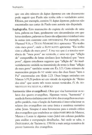 haplografia 72
que um alto número de hapax legomena em um documento
pode sugerir que Paulo não tenha sido o verdadeiro autor.
Efésios, por exemplo, contém 51 hapaxlegomena,palavras não
encontradas nas cartas de Paulo com autoria não disputada.
haplografia. Erro manuscrito do copista de omissão de uma
letra, palavra ou frase, geralmente em circunstâncias em que
letrassimilares,palavrasoufrasessãoadjacentes (vizinhas)uma
às outras (em contraste com DITOGRAFIA). Por exemplo, em
ISamuel 9.16, o TEXTO MassorÉTICO apresenta: “Eu tenho
visto meu povo”, onde a SEPTUAGINTA apresenta: “Eu tenho
visto a aflição do meu povo”. Uma vez que é a terceira ocor­
rência de “meu povo” no versículo, e uma vez que “aflição
de” compartilha de letras similares [em hebraico] que “meu
povo”, alguns estudiosos sugerem que “aflição de” foi inad­
vertidamente omitida na transmissão do texto (afrase “aflição
do meu povo” também ocorre em Ex 3.7). Certo número de
manuscritos gregos do NT omite uma das duas frases “tem o
Pai” encontradas em IJoâo 2.23. Duas longas omissões em
Mateus 5.19,20 podem ser em virtude da repetição de “Reino
dos céus” que ocorrc três vezes nesses versículos. (V tb. HO-
meoteleuit;>; te x tu a i,,(JRÍTICA.)
harmonia (dos evangelhos). Obra que visa harmonizar os re­
latos dos quatro evangelhos. Algumas vezes, “harmonia” é
usadadeformasinônimacomSINOPSEdosevangelhosouevan­
gelho paralelo, mas a função da harmonia é inter-relacionar os
relatos dos evangelhos em uma única e contínua narrativa
sobre Jesus. Sinopse é uma ferramenta para o estudo crítico
dosevangelhos que estabelece asváriasPERÍCOPES de Mateus,
Marcos e Lucas (e algumas vezes João) em colunas paralelas
para análise e comparação detalhadas. Até onde se sabe, o
DiATESSARON, de Taciano (c. 170) foi a mais antiga tentativa de
prover harmonia dos evangelhos.
 