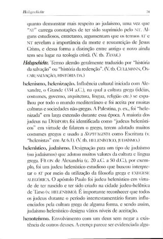 Heilsgescfiichte 74
quanto demonstrar mais respeito ao judaísmo, uma vez que
“a t” carrega conotações de ter sido suprimido pelo NT. Al­
guns estudiosos, entretanto, argumentam que os termos AT e
NT revelam a importância da morte e ressurreição de Jesus
Cristo, e dessa forma a distinção entre antigo e novo ainda
tem seu lugar na teologia cristã. (V. tb. Tanak.)
Héls^sdmite. Termo alemão geralmente traduzido por “história
dasalvação” ou “históriadaredenção”.(V.tb. CULLMANN, Os-
CAR; SALVAÇÃO, HISTÓRIADA.)
helenismo, helenização. Influência cultural iniciada com Ale­
xandre, o Grande (334 a.C.), na qual a cultura grega (idéias,
costumes, governo, arquitetura, língua, religião etc.) se espa­
lhou por todo o mundo mediterrâneo e foi aceita por muitas
culturas e sociedades não-gregas. A Palestina, p. ex., foi “hele­
nizada” em larga extensão durante essa época. A maioria dos
judeus na DlÁSPORA foi identificada como “judeus helenísti-
cos” em virtude de falarem o grego, terem adotado muitos
costumes gregos e usado a SEPTUAGINTA como Escritura (v.
“helenistas” em At 6.1). (V. tb. HELENÍSTICO, JUDAÍSMO.)
helenístíco, judaísm o. Designação para um tipo de judaísmo
(ou judaísmos) que adotou muitos valores da cultura e língua
grega. FÍLON de Alexandria (c. 20 a.C. a 50 d.C.), por exem­
plo, foi um judeu helenístíco estudioso que buscou interpre­
tar o AT por meio da utilização da filosofia grega e EXEGESE
ALEGÓRICA O apóstolo Paulo foi judeu helenístíco em virtu­
de de ter nascido e ter sido criado na cidade judeu-helênica
de Tarso (v. HELENISMO). E importante reconhecer que todos
os judeus durante o período intertestamentário foram influ­
enciados pela cultura grega de alguma forma, e sendo assim,
judaísmo helenístíco designa vários níveis de aceitação.
henoteísmo. Envolvimento com um deus sem negar a exis­
tência de outros deuses. Acrença parece serevidenciada algu­
 