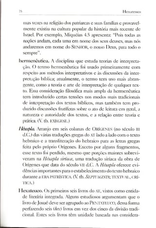 75 Hexateuco
mas vezes na religião dos patriarcas e suas famílias e provavel­
mente existiu na cultura popular da história mais recente de
Israel. Por exemplo, Miquéias 4.5 apresenta: “Pois todas as
nações andam, cada uma em nome dos seus deuses, mas nós
andaremos em nome do Senhor, o nosso Deus, para todo o
sempre”.
herm enêutica. A disciplina que estuda teorias de interpreta­
ção. O termo hermenêutica foi usado primeiramente com
respeito aos métodos interpretativos e às discussões da inter­
pretação bíblica; atualmente, o termo tem uso mais abran­
gente, como a teoria e arte de interpretação de qualquer tex­
to. Essa consideração filosófica mais ampla da hermenêutica
tem introduzido certas tensões nos modos mais tradicionais
de interpretação dos textos bíblicos, mas também tem pro­
duzido discussões frutíferas sobre o ato de leitura em geral, a
natureza e autoridade dos textos, e a relação entre teoria e
prática. (V tb. EXEGESE.)
Héxupla. Arranjo em seis colunas de ORÍGENES (no século III
d.C.) das várias traduções gregas do ATlado alado com o texto
hebraico e a transiiteração do hebraico para as letras gregas
feita pelo próprio Orígenes. Exceto por alguns fragmentos,
esse texto foi perdido, mesmo que porções maiores sobrevi­
veram na Héxapla siríaca, uma tradução siríaca da obra de
Orígenes que data do século VII d.C. A Héxapla oferece evi­
dências importantesparaoestabelecimento dotexto hebraico
durante a ERAPATRÍSTICA. (V.tb. SEPTUAGINTA;TEXTUAL, CRÍ­
TICA.)
H exateuco. Os primeiros seis livros do AT, vistos como entida­
de literária integrada. Alguns estudiosos argumentam que o
livrodeJosué deve seragrupado aoPENTATEUCO, dessa forma
perfazendo seis (hex) livros em vez dos cinco da divisão tradi­
cional. Estes seis livros têm unidade baseada nas considera-
 