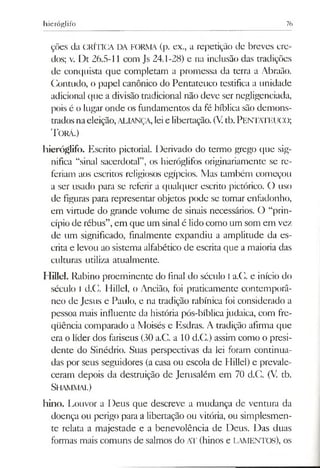 hieróglifo 76
ções da CRÍTICA DA FORMA (p. ex., a repetição de breves cre­
dos; v. Dt 26.5-11 com Js 24.1-28) e na inclusão das tradições
de conquista que completam a promessa da terra a Abraão.
Contudo, o papel canônico do Pentateuco testifica a unidade
adicional que a divisão tradicional não deve ser negligenciada,
pois é o lugar onde os fundamentos da fé bíblica são demons­
trados naeleição,ALIANÇA, leie libertação. (Vtb.PENTATEUCO;
T orá.)
hieróglifo. Escrito pictorial. Derivado do termo grego que sig­
nifica “sinal sacerdotal”, os hieróglifos originariamente se re­
feriam aos escritos religiosos egípcios. Mas também começou
a ser usado para se referir a qualquer escrito pictórico. O uso
de figuras para representar objetos pode se tornar enfadonho,
em virtude do grande volume de sinais necessários. O “prin­
cípio de rébus”,em que um sinalé lido como um som em vez
de um significado, finalmente expandiu a amplitude da es­
crita e levou ao sistema alfabético de escrita que a maioria das
culturas utiliza atualmente.
Hillel. Rabino proeminente do final do século Ia.C. e início do
século I d.C. IIillel, o Ancião, foi praticamente contemporâ­
neo de Jesus e Paulo, e na tradição rabínica foi considerado a
pessoa mais influente da história pós-bíblica judaica, com fre­
qüência comparado a Moisés e Esdras. A tradição afirma que
era o líder dos fariseus (30 a.C. a 10 d.C.) assim como o presi­
dente do Sinédrio. Suas perspectivas da lei foram continua­
das por seus seguidores (acasa ou escola de Hillel) e prevale­
ceram depois da destruição de Jemsalém em 70 d.C. (V. tb.
SHAMMAI.)
hino. Louvor a Deus que descreve a mudança de ventura da
doença ou perigo para a libertação ou vitória, ou simplesmen­
te relata a majestade e a benevolência de Deus. Das duas
formas mais comuns de salmos do AT (hinos e LAMENTOS), os
 