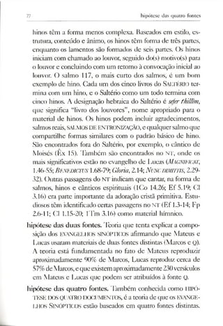 77 hipótese das quatro fontes
hinos têm a forma menos complexa. Baseados cm estilo, es­
trutura, conteúdo e ânimo, os hinos têm forma de três partes,
enquanto os lamentos são formados de seis partes. Os hinos
iniciam com chamado ao louvor, seguido do(s) motivo(s) para
o louvor e concluindo com um retorno à convocação inicial ao
louvor. O salmo 117, o mais curto dos salmos, é um bom
exemplo de hino. Cada um dos cinco livros do SALTÉRIO ter­
mina com um hino, e o Saltério como um todo termina com
cinco hinos. A designação hebraica do Saltério é sefer fhillim ,
que significa “livro dos louvores”, nome apropriado para o
material de hinos. Os hinos podem incluir agradecimentos,
salmosreais,SALMOSDE ENTRONIZAÇÃO,e qualquersalmoque
compartilhe formas similares com o padrão básico de hino.
São encontrados fora do Saltério, por exemplo, o cântico de
Moisés (Ex 15). Também são encontrados no NT, onde os
mais significativos estão no evangelho de Lucas (MAGNIFICAI;
1.46-55; B enedictus 1.68-79; Gloria,2.14;N uncdim iitis, 2.29-
32). Outras passagens do NT indicam que cantar, na forma de
salmos, hinos e cânticos espirituais (ICo 14.26; Ef 5.19; Cl
3.16) era parte importante da adoração cristã primitiva. Estu­
diosos têm identificado certas passagens no NT (Ef 1.3-14; Fp
2.6-11; Cl 1.15-20; lTm 3.16) como material hímnico.
hipótese das duas fontes. Teoria que tenta explicar a compo­
sição dos EVANGELHOS SINÓPTICOS afirmando que Mateus e
Lucas usaram materiais de duas fontes distintas (Marcos e Q).
A teoria está fundamentada no fato de Mateus reproduzir
aproximadamente 90% de Marcos, Lucas reproduz cerca de
57%deMarcos,eque existemaproximadamente230versículos
em Mateus e Lucas que podem ser atribuídos à fonte Q.
hipótese das quatro fontes. Também conhecida como HIPÓ­
TESE DOSQUATRODOCUMENTOS, é a teoria de que OS EVANGE­
LHOS SINÓPTICOS estão baseados em quatro fontes distintas.
 