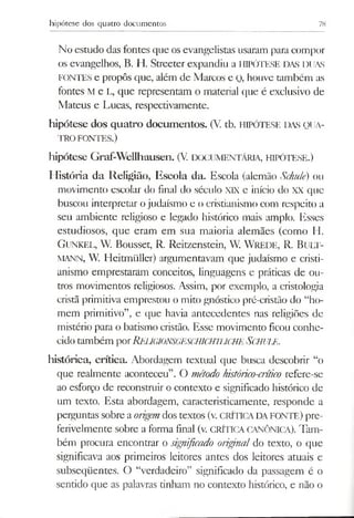 hipótese dos quatro documentos 78
No estudo das fontes que os evangelistas usaram para compor
os evangelhos, B. H. Streeter expandiu a HIPÓTESE DAS DUAS
FONTES e propôs que, além de Marcos e Q, houve também as
fontes M e L, que representam o material que é exclusivo de
Mateus e Lucas, respectivamente.
hipótese dos quatro documentos. (V. tb. HIPÓTESE das QUA­
TRO FONTES.)
hipótese Graf-Wellhausen. (V. DOCUMENTÁRIA, HIPÓTESE.)
História da Religião, Escola da. Escola (alemão Schulé) ou
movimento escolar do final do século XIX e início do XX que
buscou interpretar ojudaísmo e o cristianismo com respeito a
seu ambiente religioso e legado histórico mais amplo. Esses
estudiosos, que eram em sua maioria alemães (como H.
G unkel, W. Bousset, R. Reitzenstein, W. WREDE, R. B u lt-
MANN, W. Heitmüller) argumentavam que judaísmo e cristi­
anismo emprestaram conceitos, linguagens e práticas de ou­
tros movimentos religiosos. Assim, por exemplo, a cristologia
cristã primitiva emprestou o mito gnóstico pré-cristâo do “ho­
mem primitivo”, e que havia antecedentes nas religiões de
mistério para o batismo cristão. Esse movimento ficou conhe­
cido também porRe UGIONSGESCHICHTLICHESCHULE.
histórica, crítica. Abordagem textual que busca descobrir “o
que realmente aconteceu”. O método histórico-críúco refere-se
ao esforço de reconstruir o contexto e significado histórico de
um texto. Esta abordagem, caracteristicamente, responde a
perguntas sobre aorigem dos textos (v. CRÍTICADAFONTE) pre­
ferivelmente sobre a forma final (v. CRÍTICA CANÓNICA). Tam­
bém procura encontrar o significado origina/ do texto, o que
significava aos primeiros leitores antes dos leitores atuais e
subseqüentes. O “verdadeiro” significado da passagem é o
sentido que as palavras tinham no contexto histórico, e não o
 