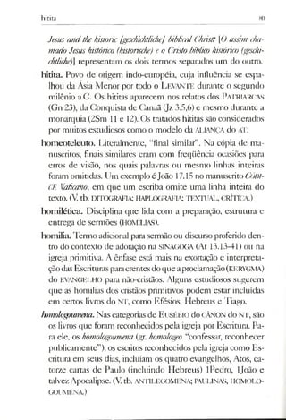 hicita 80
Jesus andthehistorie [geschichtliche] biblicalGhristt [0 assim cha­
madoJesushistórico (historische) e o Cristo bíblico histórico (geschi­
chtliche)] representam os dois termos separados um do outro,
hitita. Povo de origem indo-européia, cuja influência se espa­
lhou da Ásia Menor por todo o LEVANTE durante o segundo
milênio a.C. Os hititas aparecem nos relatos dos PATRIARCAS
(Gn 23), da Conquista de Canaã (Jz 3.5,6) e mesmo durante a
monarquia (2Sm 11 e 12). Os tratados hititas são considerados
por muitos estudiosos como o modelo da ALIANÇA do AT.
homeoteleuto. Literalmente, “final similar”. Na cópia de ma­
nuscritos, finais similares eram com freqüência ocasiões para
erros de visão, nos quais palavras ou mesmo linhas inteiras
foram omitidas. Um exemplo éJoão 17.15 nomanuscritoCÓDI­
CE Vaticano, em que um escriba omite uma linha inteira do
texto. (V.tb. DITOGRAFIA; HAPLOGRAFIA; TEXTUAL, CRÍTICA.)
homilética. Disciplina que lida com a preparação, estrutura e
entrega de sermões (HOMILIAS).
homilia. Termo adicional para sermão ou discurso proferido den­
tro do contexto de adoração na SINAGOGA (At 13.13-41) ou na
igreja primitiva. A ênfase está mais na exortação e interpreta­
çãodasEscrituras paracrentesdoqueaproclamação(KERYGMA)
do evangelho para não-cristãos. Alguns estudiosos sugerem
que as homilias dos cristãos primitivos podem estar incluídas
em cenos livros do NT, como Efésios, Hebreus e Tiago.
homologoumena.Nascategorias de Eusébio do CÂNON do NT, são
os livros que foram reconhecidos pela igreja por Escrimra. Pa­
ra ele, os homologoumena (gr. homologeo “confessar, reconhecer
publicamente”), os escritos reconhecidos pela igreja como Es­
critura em seus dias, incluíam os quatro evangelhos, Atos, ca­
torze cartas de Paulo (incluindo Hebreus) IPedro, ljoão e
talvezApocalipse. (V.tb. ANTILEGOMENA; PAULINAS, HOMOLO­
GOUMENA)
 