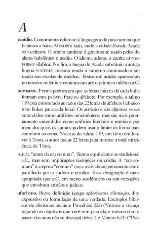 A
acádio. Comumente refere-se à linguagem do povo semita que
habitava a baixa MesopotâMIA, onde a cidade-Estado Acade
se localizava. O acádio também é geralmente usado pelos di­
aletos babilónico e assírio. O idioma adotou a escrita CUNEI-
FORME silábica. Por fim, a língua de Acade substituiu a antiga
língua SUMÉRIA, mesmo tendo o sumério continuado a ser
usado nas escolas de escribas. Textos em acádio apareceram
no terceiro milênio e continuaram até o primeiro milênio a.C.
acróstico. Forma poética em que as letras iniciais de cada linha
formam uma palavra, frase ou alfabeto. Por exemplo, o salmo
119está estmturado aoredor das 22 letras do alfabeto hebraico
(oito linhas para cada letra). Os acrósticos são algumas vezes
entendidos como artifícios mnemónicos, mas são mais pron­
tamente entendidos como artifícios literários e estéticos por
meio dos quais os autores podem usar o limite da forma para
contribuir ao tema. No caso do salmo 119, um HINO em lou­
vor à T orá, o autor usa as 22 letras para mostrar a total sufici­
ência da Torá.
A.E.C. “antes da era comum”.Termo equivalente ao tradicional
a.C., mas sem implicações teológicas ou cristãs. A “era co­
mum” é a época “comum” (ou a mais abrangentemente com­
partilhada por) a judeus e cristãos. Essa designação é mais
apropriada que a.C. em meios acadêmicos ou con versações
que envolvam cristãos e judeus.
aforism o. Breve definição (grego aphorismos), afirmação, dito
expressivo ou formulação de uma verdade. Exemplos bíbli­
cos de aforismos incluem Provébios 22.6 (“Instrua a criança
segundo os objetivos que você tem para ela, e mesmo com o
passar dos anos não se desviará deles”) e Mateus 6.21: (“Pois
 