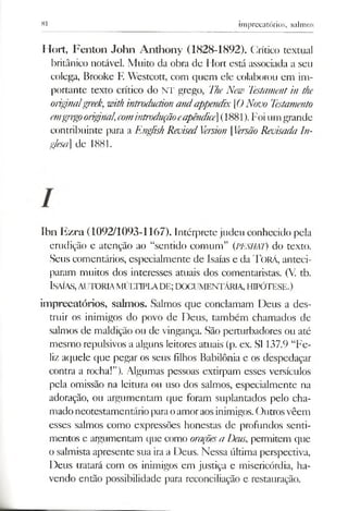 81 imprecatórios, salmos
Hort, Fenton John Anthony (1828-1892). Crítico textual
britânico notável. Muito da obra de Hort está associada a seu
colega, Brooke F. Westcott, com quem ele colaborou em im­
portante texto crítico do NT grego, TheNew Testamentin the
orignalgreek, with introductionandappendix [0 N<rooTestamento
emgregooriginal,comintroduçãoeapêndice](1881). Foiumgrande
contribuinte para a English RevisedVersion [VersãoRevisada In­
glesa]de 1881.
Ibn Ezra (1092/1093-1167). Intérprete judeu conhecido pela
erudição e atenção ao “sentido comum” (PESHAT) do texto.
Seus comentários, especialmente de Isaías e da T orá, anteci­
param muitos dos interesses atuais dos comentaristas. (V. tb.
Isaías,autoria m últipla d e ;docum entária, h ipó tese.)
imprecatórios, salmos. Salmos que conclamam Deus a des­
truir os inimigos do povo de Deus, também chamados de
salmos de maldição ou de vingança. São perturbadores ou até
mesmo repulsivos a alguns leitores atuais (p. ex. SI 137.9 “Fe­
liz aquele que pegar os seus filhos Babilônia e os despedaçar
contra a rocha!”). Algumas pessoas extirpam esses versículos
pela omissão na leitura ou uso dos salmos, especialmente na
adoração, ou argumentam que foram suplantados pelo cha­
madoneotestamentário paraoamoraosinimigos. Outrosvêem
esses salmos como expressões honestas de profundos senti­
mentos e argumentam que como ot'açõesa Deus, permitem que
o salmista apresente sua iraa Deus. Nessa última perspectiva,
Deus tratará com os inimigos em justiça e misericórdia, ha­
vendo então possibilidade para reconciliação e restauração.
 