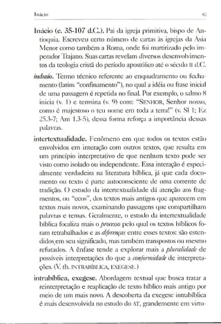 Inácio 82
Inácio (c. 35-107 d.C.). Pai da igreja primitiva, bispo de An-
tioquia. Escreveu certo número de cartas às igrejas da Ásia
Menor como também a Roma, onde foi martirizado pelo im­
peradorTrajano. Suascartas revelam diversos desenvolvimen­
tos da teologia cristã do período apostólico até o século II d.C.
indusiio. Termo técnico referente ao enquadramento ou fecha­
mento (latim “confinamento”), no qual a idéia ou frase inicial
de uma passagem é repetida no final. Por exemplo, o salmo 8
inicia (v. 1) e termina (v. 9) com: “Senhor, Senhor nosso,
como é majestoso o teu nome em toda a terra!” (v. SI 1; Ez
25.3-7; Am 1.3-5), dessa forma reforça a importância dessas
palavras.
intertextualidade. Fenômeno em que todos os textos estão
envolvidos em interação com outros textos, que resulta em
um princípio interpretativo de que nenhum texto pode ser
visto como isolado ou independente. Essa interação é especi­
almente verdadeira na literatura bíblica, já que cada docu­
mento ou texto é parte autoconsciente de uma corrente de
tradição. O estudo da intertextualidade dá atenção aos frag­
mentos, ou “ecos”, dos textos mais antigos que aparecem em
textos mais novos, examinando passagens que compartilham
palavras e temas. Geralmente, o estudo da intertextualidade
bíblica focaliza mais oprocesso pelo qual os textos bíblicos fo­
ram retrabalhados e asdiferençasentre esses textos: são esten­
didos,em seu significado, mas também transpostos ou mesmo
refutados. A ênfase tende a explorar mais apluralidade de
possíveis interpretações do que a conformidade de interpreta­
ções. (V. tb. INTRABÍBLICA, EXEGESE.)
intrabíblica, exegese. Abordagem textual que busca tratar a
reinterpretação e reaplicação de texto bíblico mais antigo por
meio de um mais novo. A descoberta da exegese intrabíblica
é mais desenvolvida no estudo do AT, grandemente em virtu-
 