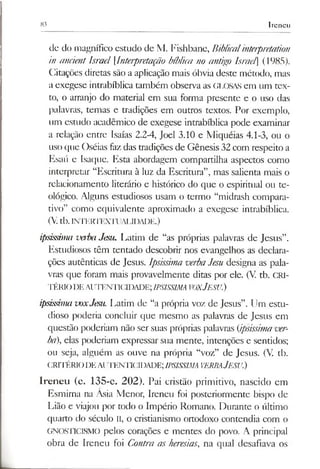 83 Ireneu
de do magnífico estudo de M. Fishbane, Biblicalinterpretaúon
in anáentIsrael [.Interpretação bíblica no antigo lsrael (1985).
Citações diretas são a aplicação mais óbvia deste método, mas
a exegese intrabíblica também observa as GLOSAS em um tex­
to, o arranjo do material em sua forma presente e o uso das
palavras, temas e tradições em outros textos. Por exemplo,
um estudo acadêmico de exegese intrabíblica pode examinar
a relação entre Isaías 2.2-4, Joel 3.10 e Miquéias 4.1-3, ou o
uso que Oséias fazdas tradições de Gênesis 32 com respeito a
Esaú e Isaque. Esta abordagem compartilha aspectos como
interpretar “Escritura à luz da Escritura”, mas salienta mais o
relacionamento literário e histórico do que o espiritual ou te­
ológico. Alguns estudiosos usam o termo “midrash compara­
tivo” como equivalente aproximado a exegese intrabíblica.
(Vtb.INTERTEXTUAIJDADE.)
ipsissima verbaJesu. Latim de “as próprias palavras de Jesus”.
Estudiosos têm tentado descobrir nos evangelhos as declara­
ções autênticas de Jesus. Ipsissima verbaJesu designa as pala­
vras que foram mais provavelmente ditas por ele. (V tb. CRI­
TÉRIODEAUTENTICIDADE;IPSISSIMAVOXJESU.)
ipsissima voxJesu. Latim de “a própria voz de Jesus”. Um estu­
dioso poderia concluir que mesmo as palavras de Jesus em
questão poderiam não ser suas próprias palavras (ipsissimaver­
ba), elas poderiam expressar sua mente, intenções e sentidos;
ou seja, alguém as ouve na própria “voz” de Jesus. (V. tb.
CRITÉRIODEAUTENTICIDADE;IPSISSIMA VERBAJESU.)
Ireneu (c. 135-c. 202). Pai cristão primitivo, nascido em
Esmirna na Ásia Menor, Ireneu foi posteriormente bispo de
Lião e viajou por todo o Império Romano. Durante o último
quarto do século II, o cristianismo ortodoxo contendia com o
GNOSTICISMO pelos corações e mentes do povo. A principal
obra de Ireneu foi Contra as heresias, na qual desafiava os
 