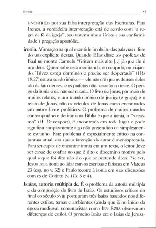 ironia 84
GNÓSTICOS por sua falsa interpretação das Escrituras. Para
Ireneu, a verdadeira interpretação está de acordo com “a re­
gra de fé da igreja”, seu testemunho a Cristo e sua conformi­
dade à pregação apostólica.
ironia. Afirmação na qual o sentido implícito das palavras difere
do uso explícito destas. Quando Elias disse aos profetas de
Baal no monte Carmelo “Gritem mais alto [...] já que ele é
um deus. Quem sabe está meditando, ou ocupado, ou viajan­
do. Talvez esteja dormindo e precise ser despertado” (lRs
18.27)estava sendo irônico—■ele não crê que os deuses deles
são de fato deuses, e os profetas não passarão no teste. O peri­
goda ironiaé ela não ser notada. O livrode Jonas, por meio de
muitos relatos, é um tratado irônico de justiça (e graça); é o
relato de Jonas, não os oráculos de Jonas como encontrados
em outros livros proféticos. O problema de muitos tratados
contemporâneos de ironia na Bíblia é que a ironia, o “sarcas­
mo” (H. Davenport), é encontrado em todo lugar e pode
significar simplesmente algo não pretendido ou simplesmen­
te estranho. Este problema é especialmente crítico na con­
juntura atual, em que a intenção do autor é menosprezada.
Para ser capaz de encontrar ironia em um texto, o leitor deve
ser capaz de confiar no que é dito e discernir o motivo pelo
qual o que foi dito não é o que se pretende dizer. No NT,
Jesus usaaironia ao lidarcom os escribase fariseus em Mateus
23 (esp. no v. 32) e Paulo recorre à ironia em suas discussões
com os de Corinto (v. ICo 3 e 4).
Isaías, autoria múltipla de. E o problema da autoria múltipla
e da composição do livro de Isaías. Os estudiosos críticos do
final do século XVm postularam três Isaías baseados nos dife­
rentes estilos, temas e ambientes (ainda que já no início da
época medieval, comentaristas como Ibn E zra observaram
diferenças de estilo). O primeiro Isaías era o Isaías de Jemsa-
 
