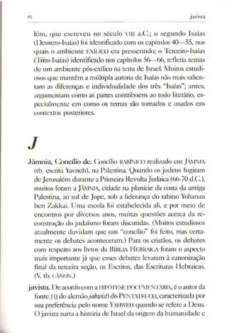 85 javista
lém, que escreveu no século VIII a.C.; o segundo Isaías
(Deutero-Isaías) foi identificado com os capítulos 40—55, nos
quais o ambiente EXÍLICO era pressentido; o Terceiro-Isaías
(Trito-Isaías) identificado nos capítulos 56—66, refletia temas
de um ambiente pós-exílico na terra de Israel. Muitos estudi­
osos que mantêm a múltipla autoria de Isaías não mais salien­
tam as diferenças e individualidade dos três “Isaías”; antes,
argumentam como as partes contribuem ao todo literário, es­
pecialmente em como os temas são tomados e usados em
contextos posteriores.
Jâmnia, Concílio de. Concílio RABÍNICO realizado em JÂMNIA
(tb. escrita Yavneh), na Palestina. Quando os judeus fugiram
de Jerusalém durante a Primeira RevoltaJudaica (66-70 d.C.),
muitos foram a JÂMNIA, cidade na planície da costa da antiga
Palestina, ao sul de Jope, sob a liderança do rabino Yohanan
ben Zakkai. Uma escola foi estabelecida ali, e por meio de
encontros por diversos anos, muitas questões acerca da re­
construção do judaísmo foram discutidas. (Muitos estudiosos
atualmente duvidam que um “concílio” foi feito, mas certa­
mente os debates aconteceram.) Para os cristãos, os debates
com respeito aos livros da Bíblia H ebraica foram o aspecto
mais importante já que esses debates levaram à canonização
final da terceira seção, os Escritos, das Escrituras Hebraicas.
(V. tb. CÂNON.)
javista. De acordocom aHIPÓTESE DOCUMENTÁRIA, é oautorda
fonteJ (j do alemãojahwist)do PENTATF.UCO, caracterizadapor
sua preferência pelo nome Yaiiwei lquando se refere a Deus.
O javista narra a história de Israel da origem da humanidade e
 