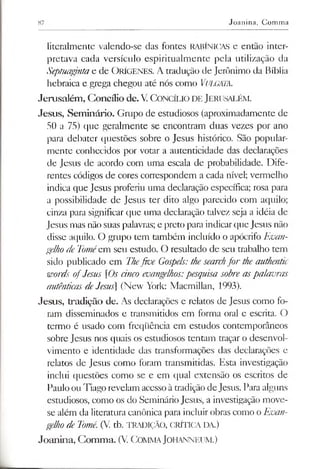 87 Joanina, Comma
literalmente valendo-se das fontes RABÍNICAS e então inter­
pretava cada versículo espiritualmente pela utilização da
Septuagjntae de ORÍGENES. A tradução de Jerônimo da Bíblia
hebraica e grega chegou até nós como VuLGMA.
Jerusalém, Concílio de.V.C oncílio de Jerusalém .
Jesus, Seminário. Grupo de estudiosos (aproximadamente de
50 a 75) que geralmente se encontram duas vezes por ano
para debater questões sobre o Jesus histórico. São popular­
mente conhecidos por votar a autenticidade das declarações
de Jesus de acordo com uma escala de probabilidade. Dife­
rentes códigos de cores correspondem a cada nível; vermelho
indica que Jesus proferiu uma declaração específica; rosa para
a possibilidade de Jesus ter dito algo parecido com aquilo;
cinza para significar que uma declaração talvez seja a idéia de
Jesus mas não suas palavras; e preto para indicarque Jesus não
disse aquilo. O grupo tem também incluído o apócrifo Evan­
gelhode Toméem seu estudo. O resultado de seu trabalho tem
sido publicado em Thefive Gospels:thesearchfor the authentic
words ofJesus [Os cinco evangelhos:pesquisa sobre aspalavras
autênticasdeJesus] (New York: Macmillan, 1993).
Jesus, tradição de. As declarações e relatos de Jesus como fo­
ram disseminados e transmitidos em forma oral e escrita. O
termo é usado com freqüência em estudos contemporâneos
sobre Jesus nos quais os estudiosos tentam traçar o desenvol­
vimento e identidade das transformações das declarações e
relatos de Jesus como foram transmitidas. Esta investigação
inclui questões como se e em qual extensão os escritos de
Pauloou Tiago revelam acessoàtradição deJesus. Para alguns
estudiosos, como os do Seminário Jesus, a investigação move-
se além da literatura canônica para incluir obras como o Evan­
gelhodeTomé. (V. tb. TRADIÇÃO, CRÍTICA DA.)
Joanina, Comma. (V. COMMAJOHANNEUM.)
 