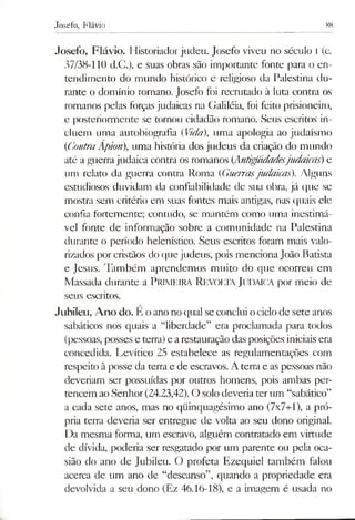 Josefo, Flávio 88
Josefo, Flávio. Historiador judeu. Josefo viveu no século i (c.
37/38-110 d.C.), e suas obras são importante fonte para o en­
tendimento do mundo histórico e religioso da Palestina du­
rante o domínio romano. Josefo foi recmtado à luta contra os
romanos pelas forças judaicas na Galiléia, foi feito prisioneiro,
e posteriormente se tornou cidadão romano. Seus escritos in­
cluem Lima autobiografia (Vida), uma apologia ao judaísmo
(ContraApion), uma história dos judeus da criação do mundo
até aguerrajudaica contra os romanos (Antigüidadesjudaicas) e
um relato da guerra contra Roma (Guerrasjudaicas). Alguns
estudiosos duvidam da confiabilidade de sua obra, já que se
mostra sem critério em suas fontes mais antigas, nas quais ele
confia fortemente; contudo, se mantém como uma inestimá­
vel fonte de informação sobre a comunidade na Palestina
durante o período helenístico. Seus escritos foram mais valo­
rizados por cristãos do que judeus, pois mencionaJoão Batista
e Jesus. Também aprendemos muito do que ocorreu em
Massada durante a Primeira Revolta Judaica por meio de
seus escritos.
Jubileu, Ano do. E oano no qual seconclui ociclode sete anos
sabáticos nos quais a “liberdade” era proclamada para todos
(pessoas, posses e terra)e arestauração das posições iniciaisera
concedida. Levítico 25 estabelece as regulamentações com
respeito àposse da terra e de escravos. A terra e aspessoas não
deveriam ser possuídas por outros homens, pois ambas per­
tencem aoSenhor(24.23,42). O solodeveria terum “sabático”
a cada sete anos, mas no qüinquagésimo ano (7x7+1), a pró­
pria terra deveria ser entregue de volta ao seu dono original.
Da mesma forma, um escravo, alguém contratado em virtude
de dívida, poderia ser resgatado por um parente ou pela oca­
sião do ano de Jubileu. O profeta Ezequiel também falou
acerca de um ano de “descanso”, quando a propriedade era
devolvida a seu dono (Ez 46.16-18), e a imagem é usada no
 