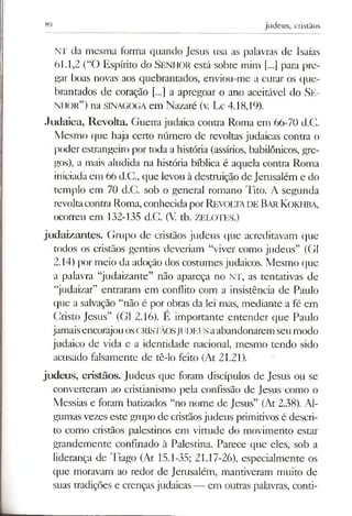 89 judeus, cristãos
NT da mesma forma quando Jesus usa as palavras de Isaías
61.1,2 (“O Espírito do Sen h o r está sobre mim [...] para pre­
gar boas novas aos quebrantados, enviou-me a curar os que­
brantados de coração [...] a apregoar o ano aceitável do Se­
n h o r ”) na SINAGOGA em Nazaré (v. Lc 4.18,19).
Judaica, Revolta. Guerra judaica contra Roma em 66-70 d.G.
Mesmo que haja certo número de revoltas judaicas contra o
poder estrangeiro por toda a história (assírios, babilónicos, gre­
gos), a mais aludida na história bíblica é aquela contra Roma
iniciada em 66 d.G., que levou à destruição de Jerusalém e do
templo em 70 d.C. sob o general romano Tito. A segunda
revoltacontra Roma, conhecidaporRevoltade Bar Kokhba,
ocorreu em 132-135 d.C. (V. tb. ZELOTES.)
judaizantes. Grupo de cristãos judeus que acreditavam que
todos os cristãos gentios deveriam “viver como judeus” (G1
2.14) por meio da adoção dos costumes judaicos. Mesmo que
a palavra “judaizante” não apareça no NT, as tentativas de
“judaizar” entraram em conflito com a insistência de Paulo
que a salvação “não é por obras da lei mas, mediante a fé em
Cristo Jesus” (G1 2.16). E importante entender que Paulo
jamaisencorajouosCRISTÃOSJUDEUSaabandonarem seumodo
judaico de vida e a identidade nacional, mesmo tendo sido
acusado falsamente de tê-lo feito (At 21.21).
judeus, cristãos. Judeus que foram discípulos de Jesus ou se
converteram ao cristianismo pela confissão de Jesus como o
Messias e foram batizados “no nome de Jesus” (At 2.38). Al­
gumas vezes este grupo de cristãosjudeus primitivos é descri­
to como cristãos palestinos em virtude do movimento estar
grandemente confinado à Palestina. Parece que eles, sob a
liderança de Tiago (At 15.1-35; 21.17-26), especialmente os
que moravam ao redor de Jerusalém, mantiveram muito de
suas tradições e crenças judaicas — em outras palavras, conti-
 