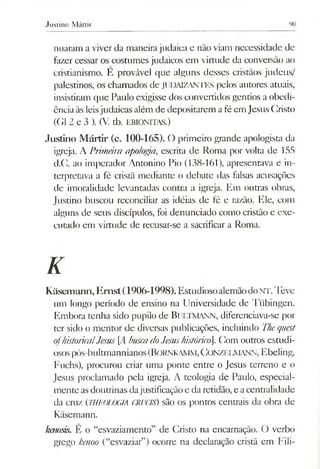Justino Mártir
nuaram a viver da maneirajudaica e não viam necessidade de
fazer cessar os costumes judaicos em virtude da conversão ao
cristianismo. E provável que alguns desses cristãos judeus/
palestinos, os chamados de JUDAIZANTES pelos autores atuais,
insistiram que Paulo exigisse dos convertidos gentios a obedi­
ênciaàs leisjudaicas além de depositarem afé em Jesus Cristo
(G1 2 e 3 ). (V tb. EBIONITAS.)
Justino Mártir (c. 100-165). O primeiro grande apologista da
igreja. A Primdra apoioffa, escrita de Roma por volta de 155
d.C. ao imperador Antonino Pio (138-161), apresentava e in­
terpretava a fé cristã mediante o debate das falsas acusações
de imoralidade levantadas contra a igreja. Em outras obras,
Justino buscou reconciliar as idéias de fé e razão. Ele, com
alguns de seus discípulos, foi denunciado como cristão e exe­
cutado em virtude de recusar-se a sacrificar a Roma.
K
Kásemann, Emst(1906-1998).EstudiosoalemãodoNT.Teve
um longo período de ensino na Universidade de Tiibingen.
Embora tenha sido pupilo de BlJLTMANN, diferenciava-se por
ter sido o mentor de diversas publicações, incluindo Thequest
ofhistoricalJesus [i4buscadoJesushistórico. Com outros estudi­
osospós-bultmannianos(BORNKAMM,C onzelm ann, Ebeling,
Fuchs), procurou criar uma ponte entre o Jesus terreno e o
Jesus proclamado pela igreja. A teologia de Paulo, especial­
mente asdoutrinas dajustificaçãoe da retidão, e acentralidade
da cruz (THEOLOGIA CRUCIS) são os pontos centrais da obra de
Kãsemann.
kenosis. É o “esvaziamento” de Cristo na encarnação. O verbo
grego kenoo (“esvaziar”) ocorre na declaração cristã em Fili-
 
