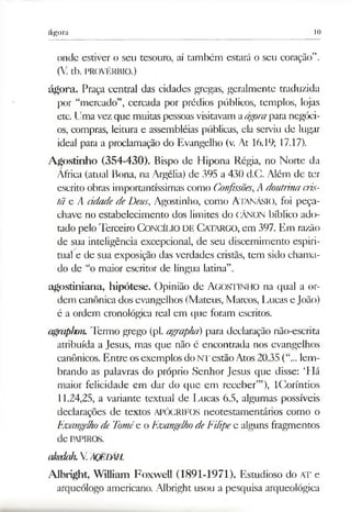 ágora 10
onde estiver o seu tesouro, aí também estará o seu coração”.
(V. tb. PROVÉRBIO.)
ágora. Praça central das cidades gregas, geralmente traduzida
por “mercado”, cercada por prédios públicos, templos, lojas
etc. Umavezque muitas pessoasvisitavamaágorapara negóci­
os, compras, leitura e assembléias públicas, ela serviu de lugar
ideal para a proclamação do Evangelho (v. At 16.19; 17.17).
Agostinho (354-430). Bispo de Hipona Régia, no Norte da
África (atual Bona, na Argélia) de 395 a 430 d.C. Além de ter
escrito obras importantíssimas como Confissões,A doutrinacris­
tã e A cidadedeDeus, Agostinho, como Atanásio, foi peça-
chave no estabelecimento dos limites do CÂNON bíblico ado­
tado pelo Terceiro Concílio DE Catargo, em 397. Em razão
de sua inteligência excepcional, de seu discernimento espiri­
tual e de sua exposição das verdades cristãs, tem sido chama­
do de “o maior escritor de língua latina”.
agostiniana, hipótese. Opinião de AGOSTINHO na qual a or­
dem canônica dos evangelhos (Mateus, Marcos, IAicas e João)
é a ordem cronológica real em que foram escritos.
agraphon. Termo grego (pl. agraphá) para declaração não-escrita
atribuída a Jesus, mas que não é encontrada nos evangelhos
canônicos. Entre osexemplos doNT estão Atos20.35 (“... lem­
brando as palavras do próprio Senhor Jesus que disse: ‘Há
maior felicidade em dar do que em receber’”), ICoríntios
11.24,25, a variante textual de Lucas 6.5, algumas possíveis
declarações de textos APÓCRIFOS neotestamentários como o
Evangelhode Tomée o EvangelhodeFilipee alguns fragmentos
de papiros.
akedah.V ÃQECÃH.
Albright, William Foxwell (1891-1971). Estudioso do AT e
arqueólogo americano. Albright usou a pesquisa arqueológica
 