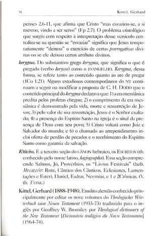 91 Kittel, Gerhard
penses 2.6-11, que afirma que Cristo “mas esvaziou-se, a si
mesmo, vindo a ser servo” (Fp 2.7). O problema cristológico
que surgiu com respeito à interpretação desse versículo cen­
traliza-se na questão se “esvaziar” significa que Jesus tempo­
rariamente “deixou” o exercício de certas prerrogativas divi­
nas ou se ele deixou certos atributos divinos.
kerygma. Do substantivo grego kerygma, que significa o que é
pregado (verbo kerysso) como o EVANGELHO. Kerygma, dessa
forma, se refere tanto ao conteúdo quanto ao ato de pregar
(ICo 1.21). Alguns estudiosos contemporâneos do NT conti­
nuam a seguir ou modificar a proposta de C. H. Dodd que o
conteúdoprincipaldokerygmadeclaravaque: 1)aeramessiânica
predita pelos profetas chegou; 2) o cumprimento da era mes­
siânica é demonstrado pela vida, morte e ressurreição de Je­
sus; 3) pelo valor de sua ressurreição, Jesus é o Senhor exalta­
do; 4) a presença do Espírito Santo na igreja é o sinal da pre­
sença de Deus com seu povo; 5) Cristo voltará como Juiz e
Salvador do mundo; e 6) o chamado ao arrependimento in­
clui oferta de perdão de pecados e o recebimento do Espírito
Santo como garantia da salvação.
K‘ti<vim. E a terceira seção do CÂNON hebraico, os E scritos (tb.
conhecido pelo nome latino,hagrographa). Essa seção compre­
ende Salmos, Jó, Provérbios, os “Livros Festivais” (heb.
MegillÔT. Rute, Cântico dos Cânticos, Eclesiastes, Lamen­
tações e Ester), Daniel, Esdras, Neemias, e le 2Crônicas. (V.
tb. TáNAK.)
Kittel, Gerhard (1888-1948). Eruditoalemãoconhecido prin­
cipalmente por editar os nove volumes do Theologisches Wör­
terbuch zum Neuen Testament (1933-73) traduzido para o in­
glês por Geoffrey W. Bromiley por Theologicaldictionary of
the New Testament Dicionário teológico do Novo Testamento]
(1964-74).
 