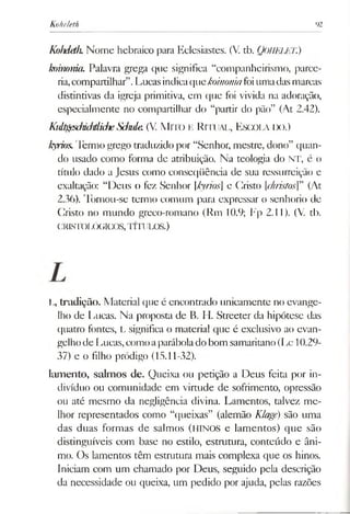 Koheleth 92
Kohdíth.Nome hebraico para Eclesiastes. (V. tb. QOHELET.)
koinonku Palavra grega que significa “companheirismo, parce­
ria,compartilhar”.Lucasindicaquekoinomafoiumadasmarcas
distintivas da igreja primitiva, em que foi vivida na adoração,
especialmente no compartilhar do “partir do pão” (At 2.42).
KidtgfsdmJtlidieSJmle. (V. MlTO K RlTUAL, ESCOLA IX).)
kyrios.Termo grego traduzidopor “Senhor, mestre, dono” quan­
do usado como forma de atribuição. Na teologia do NT, é o
título dado a Jesus como conseqüência de sua ressurreição e
exaltação: “Deus o fez Senhor [kyrios] e Cristo [christos]” (At
2.36). Tornou-se termo comum para expressar o senhorio de
Cristo no mundo greco-romano (Rm 10.9; Fp 2.11). (V. tb.
CRISTOLÓGICOS,TÍTULOS.)
L, tradição. Material que é encontrado unicamente no evange­
lho de Lucas. Na proposta de B. H. Streeter da hipótese das
quatro fontes, L significa o material que é exclusivo ao evan­
gelhode Lucas,comoaparábolado bom samaritano(Lc 10.29-
37) e o filho pródigo (15.11-32).
lam ento, salm os de. Queixa ou petição a Deus feita por in­
divíduo ou comunidade em virtude de sofrimento, opressão
ou até mesmo da negligência divina. Lamentos, talvez me­
lhor representados como “queixas” (alemão Klagé) são uma
das duas formas de salmos (HINOS e lamentos) que são
distinguíveis com base no estilo, estrutura, conteúdo e âni­
mo. Os lamentos têm estrutura mais complexa que os hinos.
Iniciam com um chamado por Deus, seguido pela descrição
da necessidade ou queixa, um pedido por ajuda, pelas razões
 