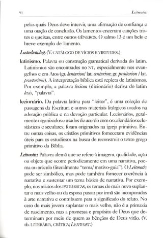 93 Leitmotiv
pelas quais Deus deve intervir, uma afirmação de confiança e
uma oração de conclusão. Os lamentos encerram canções tris­
tes e queixas, entre outros GÊNEROS. O salmo 13 é um belo e
breve exemplo de lamento.
llisterkltuúog.(V.CATÁLOGODE VÍCIOSEVIRTUDES.)
latínismo. Palavra ou constmção gramatical derivada do latim.
Latinismos são encontrados no NT, especialmente nos evan­
gelhos e em Atos (gr.kenturiontlat. centuriongr.praitorion / lat.
praetorium). A interpretação bíblica está repleta de latinismos.
Por exemplo, a palavra lexicon (dicionário) deriva do latim
lexis, “palavra”.
lecionário. Da palavra latina para “leitor”, é uma coleção de
passagens da Escritura e outros materiais litúrgicos usados na
adoração pública e na devoção particular. Lecionários, geral­
menteorganizadose usados de acordocom oscalendáriosecle­
siásticos e seculares, foram originados na igreja primitiva. En­
tre outras coisas, os cristãos primitivos forneceram evidências
úteis para os estudiosos na busca de reconstruir o texto grego
primitivo da Bíblia.
Leitmotiv.Palavra alemã que se refere à imagem, qualidade, ação
ou objeto que ocorre periodicamente em uma narrativa, poe­
ma ou oráculo (literalmente “tema/ motivo-guia”).O Leitmotiv
pode ser simbólico, mas pode também fornecer coerência à
narrativa e sustentar um tema básico de narrativa. Por exem­
plo, nosrelatos dos PATRIARCAS, os temas do mais novo suplan­
taro mais velho ou da esposa passar por irmã são incorporados
à arte narrativa e contribuem para o significado do relato. No
caso do mais jovem suplantar o mais velho, não é a primazia
de nascimento, mas a promessa e propósito de Deus que de­
terminam por meio de quem as bênçãos de Deus virão. (V.
tb. LITERÁRIA, CRÍTICA;LeIWORT.)
 