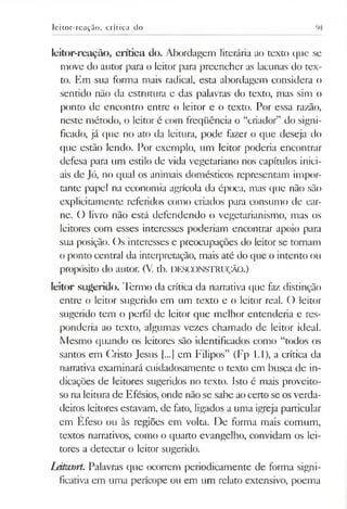 leitor-reação, crítica do
leitor-reação, crítica do. Abordagem literária ao texto que se
move do autor para o leitor para preencher as lacunas do tex­
to. Em sua forma mais radical, esta abordagem considera o
sentido não da estrutura e das palavras do texto, mas sim o
ponto de encontro entre o leitor e o texto. Por essa razão,
neste método, o leitor é com freqüência o “criador” do signi­
ficado, já que no ato da leitura, pode fazer o que deseja do
que estão lendo. Por exemplo, um leitor poderia encontrar
defesa para um estilo de vida vegetariano nos capítulos inici­
ais de Jó, no qual os animais domésticos representam impor­
tante papel na economia agrícola da época, mas que não são
explicitamente referidos como criados para consumo de car­
ne. O livro não está defendendo o vegetarianismo, mas os
leitores com esses interesses poderiam encontrar apoio para
sua posição. Os interesses e preocupações do leitor se tomam
o ponto central da interpretação, mais até do que o intento ou
propósito do autor. (V. tb. DESCONSTRUÇÃO.)
leitor sugerido. Termo da crítica da narrativa que faz distinção
entre o leitor sugerido em um texto e o leitor real. O leitor
sugerido tem o perfil de leitor que melhor entenderia e res­
ponderia ao texto, algumas vezes chamado de leitor ideal.
Mesmo quando os leitores são identificados como “todos os
santos em Cristo Jesus [...] em Filipos” (Fp 1.1), a crítica da
narrativa examinará cuidadosamente o texto em busca de in­
dicações de leitores sugeridos no texto. Isto é mais proveito­
so na leitura de Efésios, onde não se sabe aocerto se osverda­
deiros leitores estavam, de fato, ligados a uma igreja particular
em Éfeso ou às regiões em volta. De forma mais comum,
textos narrativos, como o quarto evangelho, convidam os lei­
tores a detectar o leitor sugerido.
làtwort. Palavras que ocorrem periodicamente de forma signi­
ficativa em uma perícope ou em um relato extensivo, poema
 
