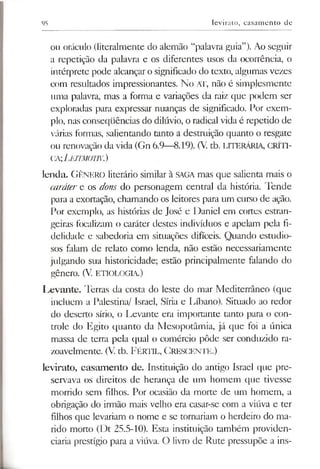 95 levirato, casamento de
ou oráculo (literalmente do alemão “palavra guia”). Ao seguir
a repetição da palavra e os diferentes usos da ocorrência, o
intérprete pode alcançaro significado do texto, algumas vezes
com resultados impressionantes. No AT, não é simplesmente
uma palavra, mas a forma e variações da raiz que podem ser
exploradas para expressar nuanças de significado. Por exem­
plo, nas conseqüências do dilúvio, o radical vida é repetido de
várias formas, salientando tanto a destmição quanto o resgate
ou renovação da vida (Gn 6.9—8.19). (V. tb. LITERÁRIA, CRÍTI-
CA■,Leitmotiv.)
lenda. G ênero literário similar à SAGA mas que salienta mais o
caráter e os dons do personagem central da história. 'Pende
para a exortação, chamando os leitores para um curso de ação.
Por exemplo, as histórias de José e Daniel em cortes estran­
geiras focalizam o caráter destes indivíduos e apelam pela fi­
delidade e sabedoria em situações difíceis. Quando estudio­
sos falam de relato como lenda, não estão necessariamente
julgando sua historicidade; estão principalmente falando do
gênero. (V. ETIOLOGIA.)
I^evante. Terras da costa do leste do mar Mediterrâneo (que
incluem a Palestina/ Israel, Síria e Líbano). Situado ao redor
do deserto sírio, o Levante era importante tanto para o con­
trole do Egito quanto da Mesopotâmia, já que foi a única
massa de terra pela qual o comércio pôde ser conduzido ra­
zoavelmente. (V. tb. F é rtil, C rescente.)
levirato, casamento de. Instituição do antigo Israel que pre­
servava os direitos de herança de um homem que tivesse
morrido sem filhos. Por ocasião da morte de um homem, a
obrigação do irmão mais velho era casar-se com a viúva e ter
filhos que levariam o nome e se tomariam o herdeiro do ma­
rido morto (Dt 25.5-10). Esta instituição também providen­
ciaria prestígio para a viúva. O livro de Rute pressupõe a ins-
 