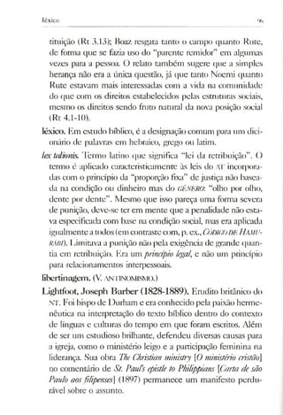 léxico %
tituição (Rt 3.13); Boaz resgata tanto o campo quanto Rute,
de forma que se fazia uso do “parente remidor” em algumas
vezes para a pessoa. O relato também sugere que a simples
herança não era a única questão, já que tanto Noemi quanto
Rute estavam mais interessadas com a vida na comunidade
do que com os direitos estabelecidos pelas estruturas sociais,
mesmo os direitos sendo fruto natural da nova posição social
(Rt 4.1-10).
léxico. Em estudo bíblico, é a designação comum para um dici­
onário de palavras em hebraico, grego ou latim.
lex talmnis. Termo latino que significa “lei da retribuição”. O
termo é aplicado caracteristicamente às leis do Al' incorpora­
das com o princípio da “proporção fixa” de justiça não basea­
da na condição ou dinheiro mas do GÊNERO: “olho por olho,
dente por dente”. Mesmo que isso pareça uma forma severa
de punição, deve-se ter em mente que a penalidade não esta­
va especificada com base na condição social, mas era aplicada
igualmenteatodos (em contrastecom, p.ex.,CÓDIGODEHamU-
RÁBÍ). Limitava a punição não pela exigência de grande quan­
tia em retribuição. Era um princípio legal, e não um princípio
para relacionamentos interpessoais.
libertinagem. (V. ANTINOMISMO.)
Lightf(X)t, Joseph Barber (1828-1889). Emdito britânico do
NT. Foi bispo de Durham e era conhecido pela paixão herme­
nêutica na interpretação do texto bíblico dentro do contexto
de línguas e culturas do tempo em que foram escritos. Além
de ser um estudioso brilhante, defendeu diversas causas para
a igreja, como o ministério leigo e a participação feminina na
liderança. Sua obra TheChristian ministry [Oministério cristão]
no comentário de St. Paul's epistleto Philippians Carta desão
Paulo aosfilipenses (1897) permanece um manifesto perdu­
rável sobre o assunto.
 