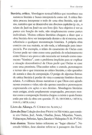 97 locus classicus
literária, crítica. Abordagem textual bíblica que reconhece sua
natureza literária e busca interpretá-la como tal. A crítica lite­
rária procura interpretar o todo de uma obra literária, seja sal­
mo, narrativaque se desenvolve em diversos capítulos (p. ex., o
relato de Jacó ou José) ou um livro (Jó). Seu objetivo é ver as
partes em função do todo, não simplesmente como partes
individuais. Muitos críticos literários chegam a dizer que a
obra literária deve ser interpretada dentro e de si mesma, sem
referência a qualquer reconstrução histórica. A própria obra
contém em sua maioria, se não toda, a informação para inter­
pretá-la. Por exemplo, o relato do casamento de Oséias com
Gomer pode ser visto como uma parábola do relacionamento
entre Deus e seu povo e não necessita ser tomado como casa­
mento “histórico”, com o problema implícito para se explicar
a situação desconfortável de Deus pedir que Oséias se case
com uma prostituta. Discussões sobre o enredo, personagens
e temas são o que interessa ao crítico literário, e não questões
de autoria e data de composição. O perigo de algumas formas
de crítica literária é perder de vista o contexto histórico desses
relatos. A evidência dessas narrativas é que Deus está agindo
nesses eventos e vidas; não são apenas enredos e personagens
expressando em ações o seu destino. Abordagens literárias
mais antigas, ainda amplamente empregadas, procuram mos­
trarcomo a composição literáriachegou a existir e quais fontes
estão por trás da obra em questão. (V tb. HISTÓRICA, CRÍTICA;
FONTE,CRÍTICADA.)
Livro da Aliança. (V CÓDIGO DAAliança.)
livro dosDozeColeçãodosdozePROFETASMENORES,queconsis­
te em Oséias, Joel, Amós, Obadias, Jonas, Miquéias, Naum,
Habacuque,Sofonias,Ageu,ZacariaseMalaquias.(V.tb.IYvÍÍM.)
locus dassicus. Termo latino referente ao “lugar clássico”. No
estudo bíblico, locus classicus refere-se à passagem das Escri­
 
