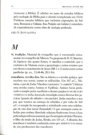 99 macabeus, revolta dos
(somente a Bíblia). É célebre no ramo de estudos bíblicos
pela tradução da Bíblia para o alemão (completada em 1534).
Publicou estudos bíblicos que incluíam exposições de Sal­
mos, Romanos e Gálatas. Sua PreleçõesemGálatasé considera­
da especialmente como obra de teologia profunda.
ixx. (V.Septvaginta.)
M
M, tradição. Material de evangelho que é encontrado unica­
mentenoevangelho deMateus. Na propostade B. H. Streeter,
da hipótese das quatro fontes, M significa o conteúdo que é
exclusivo de Mateus, como a genealogia e certos eventos que
envolvem o nascimento de Jesus (Mt 1e 2) assim como certas
parábolas (p. ex., 13.44-46; 20.1-16).
macabeus, revolta dos. São os líderes e a revolta judaica, que
recebeu seu nome, contra os selêucidas. Em 167 a.C., Ma­
tarias, o pai de Judas Macabeu (aramaico “o martelo”) liderou
uma revolta contra Antíoco IV Epifânio. Antíoco havia profa­
nado o templo pelos sacrifícios a deuses pagãos (oSACRILÉGIO
TERRÍVEL) e tinha decretado interdição contra diversas leisju­
daicas (guarda do sábado e circuncisão). Judas sucedeu a seu
pai, que morreu no começo da rebelião, e por volta de 165
a.C. o templo foi recuperado e rededicado com uma celebra­
ção de oito dias (atual Hannukah). O que começara como re­
belião para reobter liberdade religiosa finalmente levou à luta
pelaindependêncianacional,quefoiatingidasobJoãoHircano,
o filho do irmão de Judas, Simão, em 135 a.C. A dinastia dos
macabeus é também conhecida como porASMONEUS (o nome
de um predecessor dos macabeus).
 