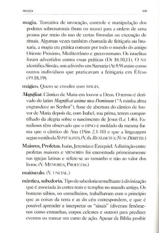 magia 1(X)
m agia. Tentativa de invocação, controle e manipulação dos
poderes sobrenaturais (bons ou maus) para a ordem de uma
pessoa por meio do uso de certas fórmulas ou execução de
rituais. Algumas vezes também chamada dc feitiçaria ou bru­
xaria, a magia era prática comum por todo o mundo do antigo
Oriente Próximo, Mediterrâneo e greco-romano. Os israelitas
foram advertidos contra essas práticas (Dt 18.10,11). O NT
identificaSimão, um adivinhoem LSamaria(At8.9)assimcomo
outros indivíduos que praticavam a feitiçaria em Efeso
(19.18,19).
mágico. Quem sc envolve com MA(;iA.
Magnifiait.Cântico de Maria em louvor a Deus. O termo é deri­
vado do latim Magnificaianima mea Dominum (“A minha alma
engrandece ao Senhor”), frase de abertura do cântico de lou­
vorde Maria depois de, com Isabel, sua prima, terem compar­
tilhado da alegria sobre o nascimento de Jesus (Lc 1.46). Es­
tudiosos têm observado que o HINO é moldado da mesma for­
ma que o cântico de Ana (ISm 2.1-10) e que a linguagem
segueoestiloàaSEPTUAGlNlA.(Vtb.Benedicivs;NuncDimittis.)
M aiores, Profetas. Isaías,Jeremiase Ezequiel.Adistinçãoentre
profetas maiores e MENORES foi encontrada primeiramente
nas igrejas latinas e refere-se ao tamanho e não ao valor dos
livros. (V. M enores, P rofetas.)
m aiúsculo. (V. UNCIAL.)
m ântica, sabedoria. Pipodesabedoriasemelhanteàdivinização
que é associada às cortes reais e templos no mundo antigo. Os
homens sábios, ou conselheiros, trabalhavam com o princípio
que as coisas da terra e as do céu correspondem, e que é
possível aprender a interpretar os “sinais” (diversos fenôme­
nos como entranhas, corpos celestes e outros) para predizer
eventos ou tramar um curso de ação. Apesar da Bíblia proibir
 