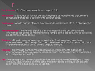 Facticidade - Caráter do que existe como puro fato.
Fato social - São todas as formas de associações e as maneiras de agir, sentir e
pensar, padronizadas e socialmente sancionadas.
Fenômeno - Aquilo que se oferece à observação intelectual, isto é, à observação
pura
Fenomenologia - No sentido geral, é o estudo descritivo de um conjunto de
fenômenos tais como se manifestam no tempo ou no espaço, em oposição às
leis abstratas e fixas desses.
Fideísmo - Doutrina segundo a qual as verdades fundamentais da ordem
especulativa ou da ordem prática não devem ser justificadas pela razão, mas
simplesmente aceitas como objeto de pura crença.
Filosofia - Sistema de conhecimentos naturais, metodicamente adquiridos e
ordenados que tende a explicar todas as coisas por seus primeiros princípios e
suas razões fundamentais.
Fim - Via de regra, na terminologia filosófica, este vocábulo não designa o mero
termo, ou seja, o último de uma série, mas sim “aquilo pelo qual (id, propter
quod) alguma coisa existe ou se faz (fit).
 