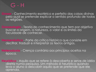 Gnose - Conhecimento esotérico e perfeito das coisas divinas
pela qual se pretende explicar o sentido profundo de todas
as religiões.
Gnoseologia - Teoria do conhecimento que tem por objetivo
buscar a origem, a natureza, o valor e os limites da
faculdade de conhecer.
Hermenêutica - Parte da crítica histórica que consiste em
decifrar, traduzir e interpretar os textos antigos.
Heterodoxia - Crença contrária aos princípios aceitos na
época.
Heurístico - Aquilo que se refere à descoberta e serve de idéia
diretriz numa pesquisa. Um método é heurístico quando
leva o aluno a descobrir aquilo que se pretende que ele
aprenda.
 