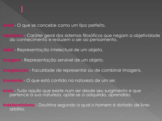 Ideal - O que se concebe como um tipo perfeito.
Idealismo - Caráter geral dos sistemas filosóficos que negam a objetividade
do conhecimento e reduzem o ser ao pensamento.
Idéia - Representação intelectual de um objeto.
Imagem - Representação sensível de um objeto.
Imaginação - Faculdade de representar ou de combinar imagens.
Imanente - O que está contido na natureza de um ser.
Inato - Tudo aquilo que existe num ser desde seu surgimento e que
pertence à sua natureza. opõe-se a adquirido, aprendido.
Indeterminismo - Doutrina segundo a qual o homem é dotado de livre-
arbítrio.
 