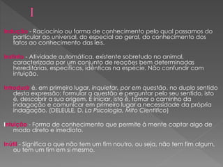 Indução - Raciocínio ou forma de conhecimento pelo qual passamos do
particular ao universal, do especial ao geral, do conhecimento dos
fatos ao conhecimento das leis.
Instinto - Atividade automática, existente sobretudo no animal,
caracterizada por um conjunto de reações bem determinadas
hereditárias, específicas, idênticas na espécie. Não confundir com
intuição.
Introduzir é, em primeiro lugar, inquietar, por em questão, no duplo sentido
desta expressão: formular a questão e perguntar pelo seu sentido, isto
é, descobrir a sua origem. É iniciar, isto é, tomar o caminho da
indagação e comunicar em primeiro lugar a necessidade da própria
indagação. (DELEULE, D. La Psicologia, Mito Cientifico)
Intuição - Forma de conhecimento que permite à mente captar algo de
modo direto e imediato.
Inútil - Significa o que não tem um fim noutro, ou seja, não tem fim algum,
ou tem um fim em si mesmo.
 
