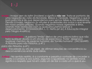 Inveja - Invejar vem do latim (invidere) e significa não ver. Trata-se portanto de
uma negação da visão da Bondade, Beleza e Verdade. Negamos o que é
bom para nós e do que dependemos para sermos felizes e nos realizarmos.
Devido à inveja, negamos as virtudes e qualidades dos outros o que reverte
em nosso próprio prejuízo. Quando negamos nossas agressões e erros,
criando mais obstáculos com os quais procuramos brecar o
desenvolvimento. (CHAMADOIRA, L. C. Netto.[et al.] A Educação Integral
pela Trilogia Analítica)
Irmão/Fraternidade - A palavra "irmão" deriva de uma palavra latina que não
fazia qualquer alusão a um vínculo de parentesco. Frater designava
qualquer membro de espécie humana, da "família humana". (JACQUARD,
A.Filosofia para não Filósofos, p.47.)
para não Filósofos, p.47.)
Juízo - Faculdade ou ato de julgar, de afirmar relações de conveniência ou
desconveniências entre duas idéias.
Justiça - No sentido restrito, é a constante e perpétua vontade de conceder o
direito a si próprio e aos outros, segundo a igualdade; no sentido moral,
significa o respeito que há em cada um de dar a cada um o que é seu.
 
